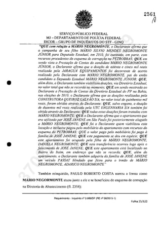 •
•
2561
SERVIC;:O PUBLICO FEDERAL
MJ - DEPARTAMENTO DE POLfCIA FEDERAL
DICOR - GRUPO DE INQUERITOS DO STF - GINQ
"QUE corn relar;ăo a MARIO NEGROMONTE, o Declaranle afirma que
a campanha de seu filho MARJO SILVIO MENDES NEGROMONTE
JUNIOR para Depulado ESladual, em 2010, foi cusleada, em parle, corn
recursos procedentes do esquema de corrup9QO na PETROBRAS; QUE em
sendo viSla a Preslar;âo de Conlas da candidala MARIO NEGROMONTE
JrJNfOR, o Declarante afirma que a doar;iio de oitenla e cinco mii reais
realizada pela JARAGUA EQUIPAMENTOS foi decorrenle de acerlo
realizada pela Declaranle corn MARiO NEGROMONTE, pai do enlâo
candidalo a Depulado ESladual MARIO NEGROMONTE JUNIOR; QUE,
a/em disto, o Dec/aranfe tambem viabilizou doar;oes, via Diretorio Estadual,
no va/or lotal que niio se recorda no momento; QUE em sendo mostrada ao
Declarante a Prestar;iio de Contas do Diretario Estadual do PP na BaMa,
nas eleirâes de 2010, o Declarante afirma que as doar;i5es realizadas pela
CONSTRUTORA QUE1ROZ GALVAO SIA, no valor loIal de quinhenlos mil
reais, Ioram obtidas atraw}s do Declarante; QUE, salva engano, a dOOf;:iio
de duzenlos mil reais realizada pela UTC ENGENHARIA SIA lambem foi
obtida atraves do Declarante; QUE todas estas dow;:oesIoram tratadas com
MARiO NEGROMONTE; QUE o Declaranle afirma que o aparlamenlo que
era utilizado por JOSE JANENE em Sâo Paulo foi posteriormente alugado
a MARIO NEGROMONTE; QUE foi o Declarante quem viabilizou esla
locQ(;:âo e inc/usive pagou pelo mobiliario do apartamento corn recursos do
esquema da PETROBRAS; QUE o valor pago pela mobiliario foi pago li
familia de JOst JANENE; QUE esle pagamenlo se deu em especie; QUE
esle aparlamenlo foi ocupado pela filha de MARiO NEGROMONTE,
DANIELA NEGROMONTE; QUE esla Iransferencia ocorreu logo apas a
falecimenlo de JOst JANENE; QUE esle aparlamenlo esla localizado no
Bairro do ftaim, em endere90 que nâo se recorda; QUE, alem do
apartamento, o Dec/arante tambem adquiriu da familia de JOSE JANENE
um veiculo PASSAT blindado que ficou para o irmâo de MARIO
NEGROMONTE, ADARICO NEGROMONTE"
Tambem reinquirido, PAULO ROBERTO COSTA narrou a forma coma
MĂRIO NEGORMONTE aluou junlo a ele e se beneficiou do esquema de corrup<;ăo
na Direloria de Abaslecimenlo (fi. 2358):
Requerimento - Inquerito n° 3.989/DF (RE n° 08/2015-1)
Folha 25/122
(V
37022289859
Inq
3989
 