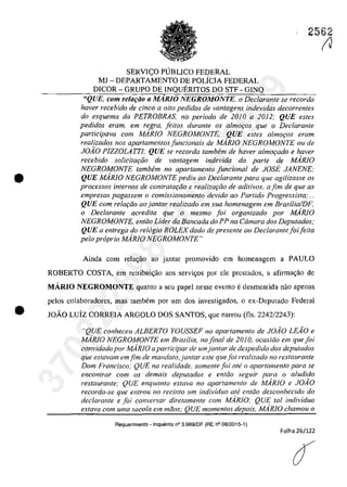 •
2562
SERVI<;:O P1JBLICO FEDERAL
MI - DEPARTAMENTO DE POLiCIA FEDERAL
DICOR - GRUPO DE INQUERITOS DO STF - GINQ
"QUE, cam rela,ăo a MARlO NEGROMONTE, o Declarante se recorda
haver recebido de cinco a oito pedidos de vantagens indevidas decorrentes
do esquema da PETROBRAS, no periodo de 2010 a 2012: QUE estes
pedidos eram, em regra, fei/os durante os almor;os que o Declarante
participava corn M.4R10 NEGROMONTE; QUE esfes almo,os eram
realizados nos apartamentos juncionais de MARIa NEGROMONTE ou de
JOĂO PIZZOLATTJ: QUE se recorda tambem de haver almofado e haver
recebido solicitar;ăo de vantagem indevida da parte de MARJa
NEGROMONTE tambem no apartamento funcional de JOSE JANENE:
QUE MARJO NEGROMONTE pediu ao Declarante para que agilizasse os
processos internos de contratar;ăo e realizar;iio de aditivos, afim de que as
empresas pagassem o comissionamento devido 00 Partida Progressista;...
QUE corn relar;iio 00 jantar realizado em sua homenagem em Brasilia/DF.
o Declarante acredita que o mesmo foi organizado por MARJO
NEGROMONTE, entao Lider da Bancada do PP na Câmara dos Deputados;
QUE a entrega do relogio ROLEXdado de presente ao Declarante foi feita
pela propria MARJO NEGROMONTE"
Ainda corn rela~ao ao jantar promovido em homenagem a PAULO
ROBERTO COSTA, em retribui~ao aos servi~os por ele prcstados, a afirma~ao de
MARIO NEGROMONTE quanto a seu papel nesse evento e desmentida nao apenas
pelos colaboradores, mas tambem por um dos investigados, o ex-Deputado Federal
(J
• JOÂO Luiz CORREIA ARGOLO DOS SANTOS, que narrou (fis, 2242/2243):
"QUE conheceu ALBERTO YOUSSEF no apartamento de JOĂO LEA'O e
MARJO NEGROMONTE em Brasilia, no final de 2010, ocasiăo em que foi
convidadopor MARIO aparticipar de wnjantar de despedida dos deputados
que estavam emfim de mandato,jantar este quefoi realizado 110 restaurante
Dom Francisco; QUE 110 realidade, somenle foi ate o aparlamenlO para se
encontrar corn os demais deputados e enllio seguir para o a/udido
restaurante: QUE enquanto eslava 110 aparlamenlo de MARIO e JOiO
recorda-se que entrou no recinto um individuo ale entlio desconhecido do
declarante e foi conversar diretamenle corn MARJO; QUE laI individuo
estava corn uma sacola em mâos,' QUE momel1tos depois, MARIO chamou o
Requerimenl0 - Inquerito n° 3.989/DF (RE n° 08/2015-1)
Folha 26/122
37022289859
Inq
3989
 