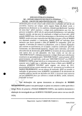 •
•
2563
SERVIC;;O PUBLICO FEDERAL
MJ - DEPARTAMENTO DE POLiCIA FEDERAL
DICOR - GRUPO DE INQUERITOS DO STF - GINQ
dec/aronle para ira ate a local onde esfava corn a individuo, um tipa de um
escritario, mos/rau um relogia. salva engano Ratex de funda verde, e
perguntou 00 declaronte se era autentico, falando que declarante "gostava
de coisa boa": QUE analisou a relogio pela conhecimento qlle tem, lhe
pareceu verdadeiro: QUE niio foi apresentado forma/mente e taI individuo
naquela ocasifio, ern que pese fer analisado a rel6gio na fi'ente deie: QUE
quando MARJO salu. esse individuo perguntou se a dec/arante era afi/ha de
MARJO, sendo certa que respondeu que noa haja vista que afi/ha de MARJO
era deputado estadual e a declarante, federal; QUE tai il1dividuo disse
inc/usive que havia ajlldado a fi/ha de MARfO na campanha," QUE em
seguida, o individuo foi embora e o declarante. com os demais deputados
que eslavam no apartamento, foi ao jantar, conforme combinado: QUE no
restaurante, em determinado momenta, chegou oufra individua, alt? enliio
desconhecido do declaranle," QUE MARIO se levanlou da mesajuntamenle
cam outros dois ou tres depulados, deu baas vindas em vaz alta 00
"DOUTOR PA ULO" e enlregoujustamente a relogio Rolex que o declarante
examinara no apar/amenlo para "DOUTOR PA ULO", coma presenle' QUE
posteriormente. em oufro dia, soube que "DOUTOR PA ULO" era PA ULO
ROBERTO COSTA,ja que năoficou no restaurante ate ofim dojantar; QUE
somente veio a saber que o individuo que levou o Rolex para MARJO se
chamava ALBERTO YOUSSEF salva engano, em mar,o de 20J J,
possivelmente em um conlalo mantido corn ele, novamente na residencia de
MARIO NEGROMONTE. em um almor;o ta realizada; QUE na ocasiăa. o
individuo se apresentou coma ALBERTO, recordando-se do declaranle do
encon/ro anterior havMa em dezembro de 20 IO, e iniciaram uma conversa
em que ALBERTO disse qlle adorava o estado da Bahia. sendo, inclusive,
investidor /10 local"
Tais declara~6es nao apenas desmentcrn as afirma~6es de MĂRIO
NEGROMONTE quanto asua participa~ao no jantar em comento e sobre quem deu o
rel6gio Rolex de presente a PAULO ROBERTO COSTA, mas tambem desmentem a
afirma~âo do investigado de que ALBERTO YOUSSEF jamais esteve em sua casa (fi.
1924).
Requerimento . Inquerito n° 3.989/DF (RE n° 08/2015·1)
Folha 27/122
(J37022289859
Inq
3989
 
