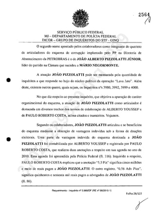 SERVleO PlJBLICO FEDERAL
MJ - DEPARTAMENTO DE POLiCIA FEDERAL
DICOR - GRUPO DE INQUERITOS DO STF - GINQ
25(1J
o segundo nomc apontado pelos colaboradores como integrante do quarteto
de articuladores do esquema de corrup~âo implantado pela PP na Diretaria de
Abastecimento da PETROBRAS e O de JOĂO ALBERTO PIZZOLATTI JUNIOR,
Iîder do partida na Câmara que sucedeu a MARIO NEGORMONTE,
A atua,ăo JOĂO PIZZOLATTI pode ser mensurada pela quantidade de
ta inqueritas a gue respondc no bojo do nucleo polîtico da opera9ăo "Lava Jato". Alem
deste, existem outros quatro, quais sejam, os Inqueritos nOs 3980, 3992, 3999 e 4000.
•
No gue diz respeito ao presente inquerito, gue objetiva a apura~âo do carater
organizacional do esquema, a atua,ăo de JOĂO PIZZOLATTI coma articulador e
dcstacada em diversos trechos dos termos de colaborac;ăo de ALBERTO YOUSSEF e
de PAULO ROBERTO COSTA, acima citados e transcritos. Vejamos.
Segundo os colaboradores, JOĂO PIZZOLATTI articulou e se beneficiou
do esquema mediante a obten~ăo de vantagens indevidas sob a forma de doa~6es
eleitorais. Uma parte da vantagem indevida do esquema destinada a JOĂO
PIZZOLATTI foi contabilizada por ALBERTO YOUSSEF e registrada por PAULO
ROBERTO COSTA, gue realizau duas anotac;6es a respeito em sua agenda no ano de
2010. Essa agenda foi apreendida pela Policia Federal (fI. 116). Inquirido a respeito,
PAULO ROBERTO COSTA explicou que a anota,ao "5,5 Piz" significa cinco milh5es
e meio de reais pagos a JOĂO PIZZOLATTI. O outro registro, "0,56 Adv Pizz",
significa quinhentos e sessenta miI reais pagos a advogados de JOĂO PIZZOLATTI
(fi. 86).
Requerimento - Inquerito n° 3.989/DF (RE n° 08/2015-1)
Folha 28/122
37022289859
Inq
3989
 