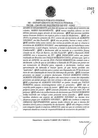 •
•
2567
SERVIC;:O P(JBLICO FEDERAL
MJ -DEPARTAMENTO DE POLiCIA FEDERAL
DICOR - GRUPO DE INQUERITOS DO STF - GINQ
ADARlCO NEGROMONTEpelo fato do mesmo ser irmăo do ex-ministro da
eidades, MARJO NEGROMONTE; QUE nunea reeebeu valores ou teve
dibitos pessoais pagos atraves de tais pessoas; QUE tais pessoas tambem
nunca levaram dinheiro em especie para a casa do declarante;... QUE em
2010 e no primeiro semestre de 201 l, esteve em um escritario de ALBERTO
YOUSSEF, em saa Paulo/SP; QUE era um predio "menor e mais velho";
QUE tamhem tinha coma motiva dos visitas 00 predio em que se situava o
eseritario de ALBERTO YOUSSEF, uma namorada que /6 trabalhava coma
recepcionista, a qual chegou, inclusive, a visitar o declarante em Ba/nearia
CamboriU/SC,' QUE o declarante noa se recorda se o escritario jicava
siluado na Av. Paes de Barros, em Săo Paulo/SP; QUE o Deputado JOSE
JANENE era o tesoureiro do PP; QUE lNDAGADO sobre um lantar
realizado em Brasilia corn PA ULO ROBERTO COSTA, afirmou que, apas a
morte de JANENE, no ano de 2010, PAULO ROBERTO fez contato com o
dec/arante, ajim de que se convidasse a bancada do PP para umjantar em
um restaurante de Brasilia para, segundo o declarante, realizar uma
aproximar;tio da bancada e buscar apoio, ja que havia perdido seu
"padrinho"; QUE o convite para ojantar aos Deputados do PPfoi/eito por
meio de um comunicado no mural da lideranr;a do partida; QUE estiveram
presenles no lantar: o praprio declaranle, PAULO ROBERTO COSTA,
ALBERTO YOUSSEF; QUE prefere niio meneionar o name dos deputados
presentes ao jantar porque năo tem cerfeza e năo quer comeler injustir;as;
QUE a presem;a de ALBERTO YOUSSEF na lanlar, levado por PAULO
ROBERTO, causou constrangimenfo entre os presentes; QUE niio se
recorda quem pagou a conta do jantar: QUE sabe dizer que niio pagou a
propria conta do jantar: QUE estavam presentes no jantar entre 30 e 40
pessoas; QUE niio edo conhecimento do declarante que PA ULO ROBERTO
tenha recebido um relogio como presente nessa ocasiiio;... QUE nunca
recebeu dinheiro em especie de ALBERTO YOUSSEF ou mesmo leve
despesas pagas por ALBERTO YOUSSEF;... QUE năo con"ece a empresa
JARAGUA EQUIPAMENTOS, apenas tendo ciimcio de que a mesma foi
doadora direta para a campanha do declarante; QUE niio chegou a tratar
corn ninguem ligado Q empresa JARAGUA, uma vez que os contatos corn as
empresas doadoras eram de responsabilidade do tesoureiro do partido ".
Requerimento - Inquerito n° 3.989/DF (RE n° 08/2015-1)
Folha 31/122
(V
37022289859
Inq
3989
 