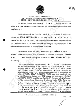 SERVI(:O PUBLICO FEDERAL
MJ - DEPARTAMENTO DE POLfCIA FEDERAL
DlCOR - GRUPO DE INQUERITOS DO STF - GINQ
25~
Do seu depoimento, ve-se que JOĂO PIZZOLATTI busca se distanciar da
pessoa de ALBERTO YOUSSEF, deixando clara que as rela~6es do operador eram corn
JOSE JANENE.
Entretanto, entre fevereiro de 2011 a abril de 2012, constarn 28 registros de
entrada de JOĂO PIZZOLATTI no escritorio da lP1PAP ASSESSORIA E
• PARTICPA(:OES (fis. 2473/2476), um dos escritorio de YOUSSEF, situado il avenida
Saa Gabriel na cidade de Saa Paulo, local onde ele entregava aos parlamentares do PP
dinheira em especie oriundo do esquema da PETROBRAS.
•
Reinquirido acerea da versăo apresentada por JOĂO PIZZOLATTI,
ALBERTO YOUSSEF detalha fatos relacionados ao jantar em homenagem a PAULO
ROBERTO COSTA que se contrap6em il versăo de JOĂO PIZZOLATTI (fis.
2327/2328):
"QUE a ideia dojanlar em homenagem a PA ULO ROBERTO COSTA surgiu
em um jantQr na cidade de saa Pau/oIS?, no Restaurante DJNHO 's, onde
eslavam presenles MARIO NEGROMONTE, NELSON MEURER. JOiO
PIZZOLATTI, PEDRO CORREA e o Declaranle; QUE para essejanlar na
cidade de Saa Paulo/SP os Parlamentares anles citados se hospedaram no
Halei GOLDEN TUL/P PAUL/STA PLAZA, que eslli localizado nas
proximidades deSle Restaurante: QUE ojantar em homenagem a PAVLO
ROBERTO COSTA, na cidade de BrasilialDF, foi pago pela Dec/arante;
QUE a conta do jan/ar foi em Iarna de trinta mil reais," QUE o Declarante
pagou a despesa desle jantar em dinheiro; QUE o re16gio ROLEX dado de
presente a PAULO ROBERTO COSTA foi comprado pelo Declaranle; QUE
o relogio custou dezoito mi! do/ares e foi comprado junlo a um cliente de
NELMA KODAMA; QUE o Dec/aranle enlregou o relogio a MARIO
NEGROMONTE; QUE foi MARIO NEGROMONTE quem enlregou o
relogio a PAULO ROBERTO COSTA durante o janlar; QUE 00 conlrario
Requerimento - Inquerito n° 3.9B9/DF (RE n° 08/2015-1)
Folha 32/122
37022289859
Inq
3989
 