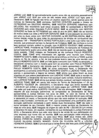 .'.
•
•
OPF/MJ
FI:
~~
Au :
JORGE LUZ; QUE ha aproximadamente quatro anos năo se encontra pessoalmente
cam JORGE LUZ; QUE por voita de oito meses atras JORGE LUZ ligou para o
Declarante; QUE tai ligagăo năo tinha um objetivo especifico, sendo apenas para ter
noticias do Declarante; QUE conheceu NESTOR CERVER6 quando o Diretor da
PETROBRAS era DELCiDIO AMARAL; QUE NESTOR CERVER6 trabalhava cam
DELCiDIO, năo recordando qual cargo ocupava; QUE foi apresentado a NESTOR
CERVER6 pela entăo Deputado FLAVIO DERZI; QUE se encontrou cam NESTOR
CERVER6 na Sede da PETROBRAS por voita do ano de 2007; QUE năo se recorda
do motiva desta sua visita a NESTOR CERVER6; QUE no ano passado se encontrou
por uma ou duas vezes cam NESTOR CERVER6 na BR DISTRIBUIDORA; QUE o
motiva destas visitas foi para tratar do parcelamento de dividas de combustivel das
empresas TAF - TRANSPORTE AEREO FORTALEZA e uma outra cujo nome năo se
recorda, que prestavam servigo no Aeroporto de Fortaleza; QUE năo conhece e nunca
teve qualquer contato, publica ou privado, cam ALBERTO YOUSSEF; QUE conheceu
LAERCIO TOME, Presidente da TOME ENGENHARIA, no Aeroporto de Fortaleza ha
aproximadamente quatro anos atras; QUE năo se recorda quem os apresentou; QUE,
nesta ocasiăo, TOME indagou ao Declarante se ele conhecia PAULO ROBERTO
COSTA; QUE TOME tinha interessado em agendar uma reuniăo cam PAULO
ROBERTO COSTA; QUE o Declarante entăo se prontificou a informar aTOMI" quando
estaria no Rio de Janeiro, a fim de que pudesse leva-Io para ter uma reuniăo cam
PAULO ROBERTO COSTA; QUE um mes ap6s o encontro cam TOME no aeroporto, o
Declarante combinau cam o mesmo para irem se encontrar cam PAULO ROBERTO
COSTA; QUE o Declarante năo recorda qual foi o pleito apresentado por TOME a
PAULO ROBERTO COSTA; QUE, tai coma costumava fazer, o Declarante năo
acompanhou a conversa entre PAULO ROBERTO COSTA e LAERCIO TOME, tendo
apenas o apresentado e depois se retirado; gUE afirma gue estas foram as duas
ocasi6es em que esteve pessoalmente cam LAERCIO TOME; QUE ap6s a reuniăo na
PETROBRAS, o Declarante năo teve mais qualquer outro contato, inclusive telefânico,
cam LAERCIO TOME; QUE afirma que jamais recebeu qualquer vantagem indevida de
LAERCIO TOME; QUE em sendo lida trecho do Termo de Declarag6es n.o 05 de
ALBERTO YOUSSEF (fis. 2350/2351), o Declarante nega que tenha recebido R$
1.400.00,00 (um milMo e quatrocentos mii reais) pagos por LAERCIO TOME; QUE
năo sabe por qual motiva ALBERTO YOUSSEF fez tais afirmag6es; QUE indagado a
respeito de sua evolu<;ao patrimonial, se comparadas as Declarag6es de Sens
apresentadas il Justiga Eleitoral nas anos de 2006, no valor de menos de R$
300.000,00 (trezentos mii reais), e de 2010, no valor de R$ 6.800.000,00 (seis milh6es
e oitocentos mii reais), o Declarante afirma que năo sabe explicar tai evolugăo; QUE
pediu a seu Contador, conhecido por "TIM", que apresentasse uma justificativa para a
evolugăo patrimonial constatada a partir destas duas Declarag6es; QUE năo sabe o
nome completa de seu Contador; QUE o mesmo presta servigos ao Declarante ha
mais de vinte anos; QUE indagado da origem do valor de R$ 1.300.000,00 (um milhăo
e trezentos mii reais), em especie, constantes de sua Declaragăo il Justiga Eleitoral de
2010, o Declarante afirma que este valor decorre da venda de sua participagăo em
uma empresa cujo nome nao se recorda; QUE sua participagâo nesta empresa foi
vendida ou para seus irmăos, ou para seus filhos; QUE seus irmăos săo JOĂO
BOSCO FERREIRA GOMES, AMADEU FERREIRA GOMES FILHO, FRANCISCO
FLÂVIO SILVEIRA GOMES, MANOEL DUCA DA SILVEIRA NETO e UDuiNA
FERREIRA GOMES; QUE eprovavel que a venda tEmha sido feita para JOĂO B CO
rfIV'î~ ;X
RE W0008/2015-1
,
37022289859
Inq
3989
 