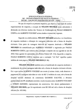 •
•
2570
SERVlC;O PUBLICO FEDERAL
MJ - DEPARTAMENTO DE POLiClA FEDERAL
DICOR - GRUPO DE lNQUERlTOS DO STF - GINQ
No que diz respeito ao presente inquerito, que objetiva a apurm;:ao do carâter
organizacional do esquema, a atuac;ăo de NELSON MEURER coma articulador e
destacada em diversos trechos dos Termos de Colabora,ao de PAULO ROBERTO
COSTA e de ALBERTO YOUSSEF acima citados e transcritos, vejamos.
Segundo os colaboradores, NELSON MEURER articulou e se beneficiou
do esquema mediante a obten<;âo de vantagens indevidas sob a forma de doa~6es
eleitorais. Uma parte da vantagem indevida do esquema destinada a NELSON
MEURER foi contabilizada por ALBERTO YOUSSEF e registrada por PAULO
ROBERTO COSTA, que realizau uma anotac;ao a respeito em sua agenda no ano de
2010. Essa agenda foi apreendida pela Polîcia Federal (fi. 116). lnquirido a respeito,
PAULO ROBERTO COSTA explicou que a anota,ao "4,0 Nel" significa quatro
milh6es de reais pagos a NELSON MEURER (fi. 86).
NELSON MEURER tambem teria se beneficiado do esquema mediante o
recebimento de autras vantagens indevidas sob a forma de doa<;6es cleitorais oficiais.
Foi o que narrou ALBERTO YOUSSEF em evento jâ acima citado, oode descreve o
pagamento de vantagens indevidas no valor de R$ 7,5 milh6es de reais, sob a forma de
doa~6es oficiais eleitorais da construtora QUElROZ GALVAO, a diversos
parlamentares do PP, detalhados em dois e-mails trocados entre ALBERTO YOUSSEF
e OTHON ZANOIDE, representante da construtora. Um destes parlamentares e
NELSON MEURER, que foi aquinhoado corn R$ 500 mii sob a forma de doa~6es
oficiais (fis. 105/106).
Requerimento . Inquerito n° 3.989/DF (RE n° 08/2015-1)
Folha 34/122
(O
37022289859
Inq
3989
 