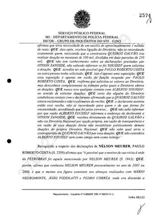 •
•
2574
SERVI<;:O PlJBLICO FEDERAL
Ml - DEPARTAMENTO DE POLiCIA FEDERAL
DICOR - GRUPO DE INQUERITOS DO STF - GINQ
afirmau que teria necessidade de um auxi/io de aproximadamente 1 mi/hiia
de reais; QUE dias apos, receheu liga<;iio do Diretario, nâo se recordando
exatamente quem, noticiando que a conslrulora QUEIROZ GALVAO fria
realizar dOQ(;ăo no montante de 500 mii, divididos em duas parce/as de 250
mii; QUE mia tem conhecimento sobre as dec!ara<;oes prestadas por
OTHON ZANOIDE, năo sabendo informar se foi YOUSSEF quem so/icitou
a doar;ăo; QUE acredita ter sido poss!vel que PA ULO ROBERTO COSTA
ou oulra pessoa tenha solicitado; QUE isso eapenas uma suposi<;iio; QUE
essa suposi<;iio e apenas em razăo da Junr;:iio ocupada por PAULO
ROBERTO COSTA; QUE reafirma que solicitau os va/ores ao Diretario,
mas desconhece completamente os trâmites pelos quais o Diretario obteve
as doar;oes; QUE nunca teve qualquer contato com ALBERTO YOUSSEF,
no sentido de solicitar doar;oes; QUE certa dia algubn do Diretoria
estabeleceu con/ato corn o dec/aronle afirmando que a QUEIROZ GALVAO
estaVQ rec/amando o niio recebimento do reciho; QUE o declarante assinou
entiio esse recibo, năo se recordando para quem e de que forma foi
encaminhado, acreditando quefoi pe/os correios;... QUE niio sabe informar
por que razăo ALBERTO YOUSSEF informou o enderer;o do declarante a
OTHON ZANOlDE; QUE recebeu diretamente da QUElROZ GALVÂO e
niio via Diretario Nacional por opr;ăo propria, em raziio de transparencia e
em raziio de essa dOQt:;iio direta noa inviabilizar politicamente demais
doar;i5es do propria Diretario Nacional; QUE noa sabe qual seria a
contrapartida da QUEIROZ GALVÂO por essa doar;ăo; QUE năo considera
ALBERTO YOUSSEF nem coma amigo nem coma inimigo"
Reinquirida a respeita das declara,oes de NELSON MEURER, PAULO
ROBERTO COSTA (fi. 2359) afirmau que "i poss!vel que o motivo de sua visita il sede
da PETROBRAS foi aquele mencionado por NELSON MEURER (fi. 1943); QUE,
parern, afirma que conheceu NELSON MEURER provavelmente no ano de 2007 ou
2008, e que o mesmo era figura constante nos almoros realizados com MARJO
NEGROMONTE, JOÂO PlZZOLATTl e PEDRO CORREA, onde era discutida a
Requerimento - InquElrito n° 3.989/DF (RE n° 08/2015-t)
Folha 38/122
(
(J37022289859
Inq
3989
 