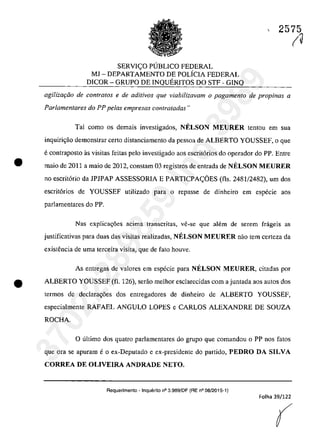 SERVI<;O PUBLICO FEDERAL
MJ - DEPARTAMENTO DE POLiCIA FEDERAL
DICOR - GRUPO DE INQUERITOS DO STF - GINQ
2575
(~
agiliza<;iio de contra/os e de aditivos que viabilizavam o pagamento de propinas a
Parlamentares do PP pelas empresas contratadas"
Tai coma os demais investigados, NELSON MEURER tentou em sua
inguiri<;ăo demonstrar certa distanciamento da pessoa de ALBERTO YOUSSEF, o gue
e contraposto as visitas feitas pela investigado aos escrit6rios do operador do PP. Entre
• maia de 2011 a maia de 2012, constam 03 registros de entrada de NELSON MEURER
no escrit6rio da JPJPAP ASSESSORIA E PARTICPA<;OES (fls. 2481/2482), um dos
escrit6rios de YOUSSEF utilizado para o repasse de dinheiro em especie aos
parIamentares do PP.
Nas explicac;6es acima transcritas, ve-se que ah~m de serem frageis as
justificativas para duas das visitas realizadas, NELSON M,EURER oilo tem certeza da
existencia de uma terceira visita, que de fato houve.
As entregas de valores em especie para NELSON MEURER, citadas por
• ALBERTO YOUSSEF (fl. 126), serăo meihor escJarecidas corn a juntada aos autos dos
termos de declara<;6es dos entregadores de dinheiro de ALBERTO YOUSSEF,
especialmente RAFAEL ANGULO LOPES e CARLOS ALEXANDRE DE SOUZA
ROCHA.
o ultima dos quatro parJamentares do grupa gue comandou o PP nos fatos
gue ora se apuram e o ex-Deputado e ex-presidente do partida, PEDRO DA SILVA
CORREA DE OLIVEIRA ANDRADE NETO.
Requerimento -lnquerito n° 3.989!DF (RE n° 08/2015-1)
Folha 39/122
(
37022289859
Inq
3989
 