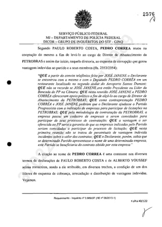 •
•
2576
SERVI<;:O PlJBLICO FEDERAL
MJ - DEPARTAMENTO DE POLfCIA FEDERAL
DICOR - GRUPO DE INQUERITOS DO STF - GINQ
Segundo PAULO ROBERTO COSTA, PEDRO CORREA aluou na
coopta~ao do mesmo a fim de leva-Io ao cargo de Diretof de Abastecimento da
PETROBRAS e assim dar infcio, naque]a diretoria, ao esquema de corrup~âo que gerou
vanlagens indevidas ao partido e a seus membros (fis. 2353/2354):
"QUE a parlir do convÎte telefânico feito por JOSE JANENE o Declarante
se encon/rou corn o mesmo e corn o Deputado PEDRO CORREA em um
restaurante localizado no segundo andar do Aeroporlo Santos Dumont:
QUE niio se recorda se JOSE JANENE era entiio Presidente ou Lider da
Bancada do PP na Camara; QUE nesta reuniiio JOSE JANENE e PEDRO
CORREA ofereceram apoio politica a fim de alr;:a-lo ao cargo de Diretor de
Abastecimento da PETROBRAS; QUE como contrapresta,iio PEDRO
CORREA e JOSE JANENE pediram que o Dec/arante ajudasse o Partido
Progressista corn a indicar;:iio de empresas para participar de Iicitar;.oes na
PETROBRAS; QUE pela metodologia de contratGi;iio da PETROBRAS, a
empresa possui um cadastro de empresas il serem convidadas para
participar de seus processos de contrataţiio; QUE a vantagem il ser
oferecida ilO PP seria a garantia de que as empresas indicadas pela Partida
seriam convidadas il participar do processo de licita{:ăo; QUE nesta
primeira reuniiio niio se tratau de percentuais de vantagem indevida
incidentes sobre o volar dos contratos; QUE o Dec/arante, parern, sabia que
se determinado Partido apresentasse o nome de uma determinada empresa,
este Partida se beneficiaria do controla obtido por esta empresa "
A citac;ăo ao nome de PEDRO CORREA e uma constante nos diversos
termos de declarag6es de PAULO ROBERTO COSTA e de ALBERTO YOUSSEF
acima transcritos, sendo a ele atribuido, ern diversos treehos, a condic;ăo de um dos
Ifderes do esquema de cobran<;a, arrecada<;âo e distribui<;âo de vantagens indevidas.
Vejamos.
Requerimento - Inquerito n° 3.989/DF (RE n° 06/2015-1)
Folha 40/122
(J
37022289859
Inq
3989
 