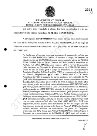 •
•
2578
SERVIC;:O PlJBLICO FEDERAL
MJ - DEPARTAMENTO DE POLiCIA FEDERAL
DICOR - GRUPO DE INQUERITOS DO STF - GINQ
Um outro name vinculado a genese dos fatos investigados e o do ex-
Depulado Federal e Iîder da bancada do PP PEDRO HENRY NETO.
A participa,ao de PEDRO HENRY nas fatos enarrada pelos colaboradores
em razao de sua atua,ao no senlido de levar PAULO ROBERTO COSTA ao cargo de
Diretor de Abastecimenlo da PETROBRAS. Foi o que narrou ALBERTO YOUSSEF
(fis. 2344/2345):
"o Declarante afirma que soube que o processo de negociafiio politica que
levou PAULO ROBERTO COSTA a assumir o cargo de Diretor de
Abastecimento da PETROBRAS contau cam a atum;:ao direta de PEDRO
HENRY NETO. Lider do PP na Câmara. PEDRO CORREA. Presidente do
Partida, e de JOSE JANENE, salva engano; QUE o Partida Progressista
tinha inferesse na Diretoria de Abastecimento da PETROBRAS desde o
inicio do ano de 2003; QUE o cargo de Presidente da Transportadora
Brasileira Gasoduto Bolivia-Brasil SIA (TBG) ja era uma indicar;iio politica
do Partida Progressista; QUE PAULO ROBERTO COSTA. entao
Presidente da TBG, ja ocupava taI cargo, portanto, por indicar;iio do PP;
QUE o Declarante permaneceupreso por conta de seu envo/vimento no caso
BANESTADO no periodo de novembro de 2003 a meados de 2005; QUE
antes de suaprisâo, em razâo de sua proximidade com JOSE JANENE soube
que o PP jajazia esforrosjunto il Casa Civil da Presidencia de Republica,
entao ocupada por JOSE DiRCEU. visando ci indicQI;ao de um nome do
Partido para ocupar a Diretoria de Abastecimento; QUE apas sair da prisiio
tomou conhecimento por JOSE JANENE que o Partida havia conseguido a
indicac;âo de um nome para a Diretoria de Abaslecimento da PETROBRAS;
QUE esla indicGf;âo joi obtida depois de uma intensa negociarâo politica
corn o entao Ministro-Cheje da Casa Civil JOsi. DiRCEU; QUE esta
negociac;âo politica passou pela distribuic;âo ao PP dos cargas que lhe
inleressavam dentro da estrulura do Gaverno Federal; QUE esta disputa
politica resultou inc/usive no trancamento da paula do Congresso
promovido pela PP afim de que PAULO ROBERTO fosse indicado para a
Diretoria de Abastecimento da PETROBRAS; QUE apas taI ati/ude o
Requerimento - Inquerito n° 3.989/0F (RE n° 08/2015-1)
Folha 42/122
r137022289859
Inq
3989
 