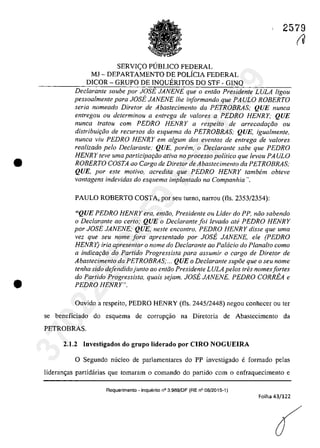 •
•
2579
SERVI<;:O P(JBLlCO FEDERAL
MJ - DEPARTAMENTO DE POLICIA FEDERAL
DICOR - GRUPO DE INQUERITOS DO STF - GINQ
Declarante soube por JOSE JANENE que o entiio Presidente LULA ligou
pessoalmente para JOSE JANENE Ihe informando que PAULO ROBERTO
seria nomeado Diretar de Abastecimenta da PETROBRAS; QUE nunca
entregou ou determinou a entrega de valores a PEDRO HENRY; QUE
nunca tratau corn PEDRO HENRY a respeito de arrecadw;âo ou
distribuiţâo de recursos do esquema da PETROBRAS; QUE, igualmente,
nunca viu PEDRO HENRY em a/gum dos evenlos de entrega de va/ores
realizado pela Declarante,· QUE, porem, o Declarante sabe que PEDRO
HENR Y leve uma participw;iio ativa no processo politica que levou PA ULO
ROBERTO COSTA ao Cargo de Diretor de Abastecimento da PETROBRAS;
QUE, por este motivo, acredita que PEDRO HENRY tambem obteve
vantagens indevidas do esquema implantado na Companhia ",
PAULO ROBERTO COSTA, por seu turna, narrou (fIs, 2353/2354):
"QUE PEDRO HENRY era, entiio, Presidente ou Lider do PP, năo sabendo
o Declarante ao certo; QUE o Declarante foi levado ate PEDRO HENRY
por JOSE JANENE; QUE, neste encontro, PEDRO HENRY disse que uma
vez que seu name fora apresentado por JOSE JANENE, ele (PEDRO
HENRY) iria apresentar o name do Declarante aa Palada do Planalta coma
a indicm;iia do Partida Pragressisla para assumir a carga de Diretar de
Abastecimenta da PETROBRAS;... QUE a Declarante supâe que o seu name
tenha sida defendidajunta aa entaa Presidente LULA pelas tres namesfartes
do Partido Progressista, quais sejam, JOSE JANENE, PEDRO CORREA e
PEDRO HENRY",
Ouvido a respeito, PEDRO HENRY (fIs, 2445/2448) negou eanheeer ou ter
se beneficiado do esquema de corrupc;ao na Diretoria de Abastecimento da
PETROBRAS,
2.1,2 IDvestig.dos do grupo lider.do por CIRO NOGUEIRA
o Segundo nucleo de parlamentares do PP investigado e formado pelas
lideranc;as partidârias que tomaram o comando do partida corn o enfraquecimento e
Requerimento -Inquerito n° 3.989/DF (RE n° 08/2015-1)
Folha 43/122
(V
37022289859
Inq
3989
 