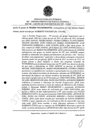 •
•
SERVIC;:O PUBLICO FEDERAL
MJ - DEPARTAMENTO DE POLfcIA FEDERAL
DICOR - GRUPO DE INQUERITOS DO STF - GINQ
2580
(J
queda do grupo de MARIO NEGROMONTE, consequencia de uma intensa disputa
interna, assim narrada por ALBERTO YOUSSEF (Ils. 135/140):
"que o Partida Progressista - PP possuia um grupa hegemonica que o
liderou desde 1994 ate o final do ano de 2011 ou inicio de 2012,formado
por JOSE JANENE, PEDRO HENRY, PEDRO CORREA, FLA VI0 DERNS,
NELSON MEURER, JOĂO PIZZ0LATl, MARlO NEGROMONTE, LUiZ
FERNANDO SOBRJNHO e JOsi. OTAvlO; QUE o lider deste grupa, de
fato, semprefoi JOSE JANENE; QUE depois que JOsi. JANENEfaleceu, o
lider passou a ser MARJO NEGROMONTE: QUE ofalecimento de JANENE
enfraqueceu este grupa no âmbito interna do PP, pois JANENE sempre
atendia as demandas dos demais parlamentares do partido e nâo "deixava
de faltar corn pagamentos "para eles e dessa forma conseguia concentrar
bastante poder em sua pessoa; QUE no final de 2011 ou inicio de 2012, tai
grupa passou a fazer repasses a menar das propinas oriundas da
PETROBRASpara os demais integrantes do PP; QUE isso decorreu dofato
de que apas o faiecimento de JOSE JANENE, as pessoas de NELSON
MEUER, JOĂO PIZZ0LATl, MARlO NEGROMONTE e PEDRO CORREA
passaram a se autofavarecer mediante a apropriat;iio em seu propriaJavar,
a maior, dos va/Dres recebidos do dec/aronle, advindos da PETROBRAS, em
detrimento de repasses GOS demais membros da bancada do PP; QUE em
face disso o grupa interna do PPformado por C/RO NOGUEIRA, ARTHUR
DE LIRA, BENEDITO DE LIRA, DUDU DA FONTE e AGNALDO RIBEIRO
rebelou-se e assumiu a lideram;a do Partido Progressista; QUE neste
momento ocorreu inc/usive a troca da cadeira do Ministhio das Cidades,
saindo o Deputado MARIO NEGROMONTE e assumindo AGNALDO
RJBEIRO; QUE nesta epoea foi sotieitada por CIRO NOGUEIRA. que
passou a liderar defato (informalmente) o PP, uma reunido com PAULO
ROBERTO COSTA, da qual participaram CIRO NOGUElRA. ARTHUR DE
LIRA, DUDU DA FONTE, AGNALDO RJBEIRO e PAULO ROBERTO
COSTA; QUE souhe desta reuniăo por intermedia de PAULO ROBERTO
COSTA, a qual, segundo este, foi realizada no Rio de Janeiro/RJ, mas noo
sabe onde; QUE nesta reunido, a nova lideranqa informou a PAULO
ROBERTO COSTA que os repasses da PETROBRAS deveriam a partir de
entăo serfeitos diretamente il ARTHUR DE LIRA, liderformal do PP: QUE
Requerimento - Inquerito n° 3.989/DF (RE n° 08/2015-1)
Folha 44/122
37022289859
Inq
3989
 