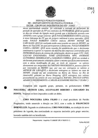 •
•
2581
SERVI<;:O PlJBLICO FEDERAL
MJ - DEPARTAMENTO DE POLÎCiA FEDERAL
DICOR - GRUPO DE INQUERITOS DO STF - GINQ
nessa oportunidade tambem foi solicitada a retirada do declarante da
posi,ăo de operador do PP nos contratos da PETROBRAS; QUE tai pedido
se deu em virtude da ligarăo mUlta grande que o declarante possuia corn
JANENE e corn o grupo anterior; QUE PA ULO ROBERTO COSTA solicitou
iI nava lideran9Q do PP que ele propria indicasse o navo operador; QUE
entăo PAULO ROBERTO COSTA indicou HENRY HOYER DE
CAR VALHO; QUEfoi rea/izada entăo uma reuniăo na casa de HENR Y, na
Barra da TijucalRJ, da qualparticiparam o declarante, PA ULO ROBERTO
COSTA e HENRY; QUE nesta reuniăo foi estabe/ecido que o declarante
continuaria a operar os repasses da maioria dos empresas conlratadas pela
PETROBRAS dentro do sistema de carteliza,ăo, dentre as quais UTC, OAS,
GALVAO ENGENHAR/A, TOME ENGENHAR/A, MPE, ANDRADE
GUT/ERREZ, ODEBREACHT e CAMARGO CORREA; QUE em verdade o
declarante praticamente continuau afazer o mesma quejazia anteriormente,
corn a unica modificariio de que, ao inw}s de repassar os va/Dres
diretamente aos integrantes do PARTIDO PROGRESS/TA, passou afaze-Io
por intermedia de HENRY, que. por sua vez, entregava os va/ores a
ARTHUR DE LlRA;QUE o declarante entregava os va/ores na casa de
HENRY, situada ern um condominio no Barra da TijuCQ, 110 Rio de
Janeiro/RJ, proxima 00 Barra Shopping; QUE entregava lais valores
pessoalmente ou atraves de seus mensageiros RAFAEL ÂNGULO LOPES,
ADAR/CO NEGROMONTE e CARLOS ALEXANDRE ROCHA ("CEARA ').
Comp6em este segundo grupo, portanto, os parlamentares CIRO
NOGUElRA, ARTHUR LIRA, AGUINALDO RIBEIRO e EDUARDO DA
FONTE. Vejamos os fatos imputados a cada um deles.
CIRO NOGUElRA LIMA FILHO e o atual presidente do Partido
Progressista, tendo assumido a dire<;ăo em 2013, corn a saida de FRANCISCO
DORNELLES_ Segundo os colaboradores, CIRO NOGUElRA, na condi~iio de novo
presidente da legenda, deu continuidade ao esquema instituido pelo grupo anterior,
havendo tambem deIe se beneficiado.
Requerimento - Inquerito n° 3.989/DF (RE n° 08/2015·1)
Folha 45/122
r
(J
37022289859
Inq
3989
 