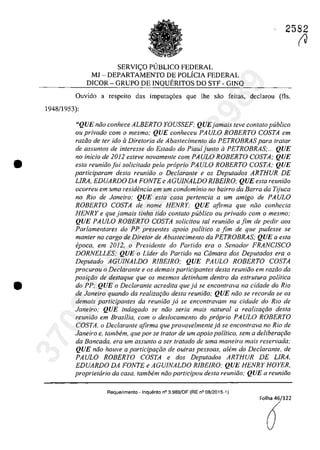 •
•
2582
SERVIC;O PUBLICO FEDERAL
MJ - DEPARTAMENTO DE POLICIA FEDERAL
DICOR - GRUPO DE INQUERITOS DO STF - GINQ
Ouvido a respeito das imputa<;6es que lhe sâo feitas, declarau (fis.
194811953):
"QUE năo conhece ALBERTO YOUSSEF; QUEjamais teve contato publica
ou privado corn o mesmo; QUE conheceu PAULO ROBERTO COSTA em
raziio de ler ido il Diretoria de Abaslecimento da PETROBRAS para tratar
de assuntos de interesse do Estado do Piauijunto il PETROBRAS;... QUE
no in/do de 2012 esteve novamellte corn PAULO ROBERTO COSTA; QUE
esta reuniăo foi solidtada pela propria PA ULO ROBERTO COSTA; QUE
participaram des/a reuniiio o Dec/arante e os Deputados ARTHUR DE
LIRA, EDUARDO DA FONTE e AGUJNALDO RlBElRO; QUE esta reunifjo
ocorreu em uma residencÎa em urn condominio no bairro da Barra da Tijuca
no RiD de Janeiro; QUE esla casa pertencia a um amigo de PAULO
ROBERTO COSTA de nome HENRY; QUE afirma que năo conhecia
HENRYe que jamais tinha Iido con/ato publica ou privado corn o mesmo;
QUE PAULO ROBERTO COSTA solicitau ta/ reuniăo afim de pedir aos
Parlamentares do PP presentes apoio politica a fim de que pudesse se
manter no cargo de Diretor de Abastecimento da PETROBRAS; QUE a esta
epoca, em 2012, o Presidente do Partida era o Senador FRANC/SCO
DORNELLES; QUE o Lider do Partida na Câmara dos Deputados era o
Deputado AGUJNALDO RIBEIRO; QUE PAULO ROBERTO COSTA
procurou o Declarante e os demais participantes desta reuniăo em razăo da
posif;iio de destaque que os mesmos detinham dentro da estrutura politica
do PP; QUE o Declarante acredita que jii se encontrava na cidade do Rio
de Janeiro quando da realizaţiio desta reuniiio; QUE niio se recorda se os
demais participantes da reuniiio jii se encontravam na cidade do Rio de
Janeiro; QUE indagado se niio seria mais natural a realizaţCio desta
reuniăo em Brasilia, corn o deslocamenlo do proprio PA ULa ROBERTO
COSTA. o Declarante afirma que provavelmenteja se enconlrava no Rio de
Janeiro e, tambem, que por se tratar de um apoio palitico, sem a deliberaţiio
da Bancada, era um assunlo a ser tratado de uma maneira mais reservada;
QUE niio houve a participaţiio de autras pessaas, alem do Declarante, de
PAULO ROBERTO COSTA e dos Deputados ARTHUR DE LIRA.
EDUARDO DA FONTE e AGUJNALDO RIBEIRO; QUE HENRY HOYER,
proprietaria da casa, tambem niio participau desta reuniiio; QUE a reuniăo
Requerimento - Inquerito n° 3.989/0F (RE n° 08/2015-1)
Folha 46/122
â
(J
37022289859
Inq
3989
 