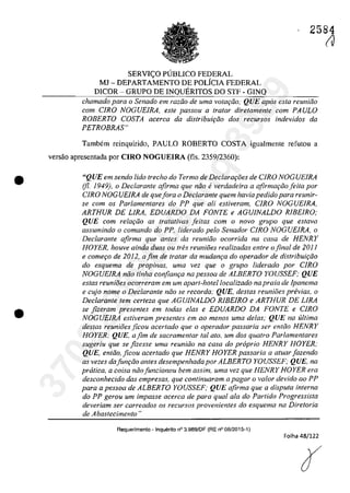 •
•
2584
SERVIC;O PlJBLlCO FEDERAL
MJ - DEPARTAMENTO DE POLiCIA FEDERAL
D1COR - GRUPO DE INQUERITOS DO STF - GINQ
chamado para o Senado em radio de uma votar;iio," QUE apas esla reuniăo
corn CIRO NOGUE1RA, este passou il tratar dire/amenle com PAULO
ROBERTO COSTA acerca da distribuif;ăo dos recursos indevidos da
PETROBRAS"
Tambem reinquirido, PAULO ROBERTO COSTA igualmente rerutou a
versăo apresentada por CIRO NOGUElRA (fls. 2359/2360):
"QUE em sendo lida trecho do Termo de Declara,i5es de CJRO NOGUElRA
(fi. 1949), o Declarante afirma que noa everdadeira a afirmar;iiofeita por
CIRO NOG UElRA de quefora o Declarante quem havia pedidopara reunir-
se corn os Parlamentares do PP que ali estiveram, CIRO NOGUElRA,
ARTHUR DE LIRA, EDUARDO DA FONTE e AGUJNALDO RlBElRO;
QUE corn relar;iio as tratativas jeitas corn o nava grupa que estava
assumindo o comando do PP, liderado pela Senador CIRO NOGUElRA, o
Declarante afirma que anles da reuniiio ocorrida na casa de HENRY
HOYER, houve ainda duas ou fres reuniăes realizadas entre o final de 2011
e comer;o de 2012, afim de tratar da mudam;a do operador de distribuit;iio
do esquema de propinas, uma vez que o grupa liderado por CIRO
NOGUEIRA năo linha confian,a na pessoa de ALBERTO YOUSSEF; QUE
estas reunioes ocorreram em um apart-hotellocalizado na praia de lpanema
e cujo nome o Declarante niio se recorda: QUE, destas reuniOes pn!vias, o
Declarante tern certeza que AGUJNALDO RlBEIRO e ARTHUR DE LIRA
se fizeram presentes em lodas elas e EDUARDO DA FONTE e CIRO
NOGUEIRA estiveram presentes em ao menos uma delas; QUE na ultima
destas reunioes ficau acertada que a aperadar passaria ser entiio HENRY
HOYER; QUE, afim de sacramentar taI ata. um dos quatro Parlamentares
sugeriu que se fizesse urna reuniiio na casa do propria HENRY HOYER,·
QUE, entăo, ficou acertado que HENRY HOYER passaria a atuar fazendo
as vezes dafun,ăo anles desempenhada por ALBERTO YOUSSEF; QUE, na
pratica, a coisa noafuncionou bem assim.. uma vez que HENRY HOYER era
desconhecido das empresas, que continuaram a pagar o va/ar devido ao PP
para a pessoa de ALBERTO YOUSSEF; QUE afirma que a disputa interna
do PP gerou um impasse acerca de para qual ala do Partida Progressista
deveriam ser carreados os recursos provenientes do esquema na Diretoria
de Abastecimento"
Requerimento - Inquerlto n° 3.989/DF (RE n° 08/2015-1)
Folha 48/122
(J
37022289859
Inq
3989
 