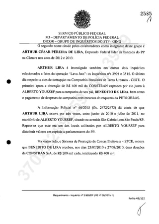 2585
SERVIC;:O PllBLICO FEDERAL
MJ - DEPARTAMENTO DE POLicIA FEDERAL
DICOR - GRUPO DE INQUERITOS DO STF - GINQ
o segundo nome citado pelos colaboradores coma integrante desse grupa e
ARTHUR CESAR PEREIRA DE LIRA, Deputado Federal lider da bancada do PP
na Câmara nos anos de 2012 e 2013.
ARTHUR LIRA e investigado tambem em autros dois inqueritos
relacionados a fatos da operavao "Lava Jato": os Inqueritos nOs 3994 e 3515. O ultima
• diz respeito a atos de corrupc;ăo na Companhia Brasileira de Trens Urbanos - CBTU. O
primeiro apura a obten<;ao de R$ 400 miI da CONSTRAN captados por ele junto il
ALBERTO YOUSSEF para a campanha de seu pai, BENEDITO DE LIRA, bem coma
o pagamento de despesas de campanha corn recursos do esquema da PETROBRÂS.
•
A Informa<;ao Policial n° 66/2015 (fis. 2472/2473) da conta de que
ARTHUR LIRA esteve por tres vezes, entre junho de 2010 e julho de 2011, no
escrit6rio de ALBERTO YOUSSEF, situado na avenida Sao Gabriel, em Sao Paulo/SP.
Repete-se que esse era um dos locais utilizados por ALBERTO YOUSSEF para
distribuir valores em especie a parlamentares do PP.
Por outro lada, o Sistema de Prestac;ao de Contas Eleitorais - SPCE, mostra
que BENEDITO DE LIRA recebeu, nos dias 23/07/2010 e 27/08/2010, duas doa<;6es
da CONSTRAN SIA, de R$ 200 miI cada, totalizando R$ 400 miI.
Requerimento - Inquerito n° 3.989/DF (RE n° 08/2015-1)
Folha 49/122
(
(1
37022289859
Inq
3989
 