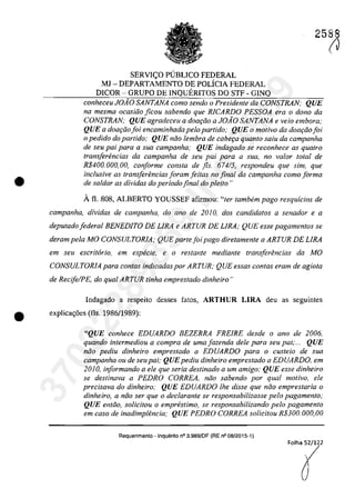 •
2588
SERVI<;O P(JBLICO FEDERAL
MJ - DEPARTAMENTO DE POLÎCIA FEDERAL
DICOR - GRUPO DE INQUERITOS DO STF - GINQ
conheceu JOAO SANTANA como sendo o Presidente da CONSTRAN; QUE
na mesma ocasiâo ficou sabendo que RlCARDO PESSOA era o dona da
CONSTRAN; QUE agradeceu a dOGl;iio a JOAO SANTANA e veio embora;
QUE a doar;iio foi encaminhada pelo partido; QUE o motivo da doar;iio foi
o pedido do partida; QUE nâo lembra de cabe9Q quanto salu da campanha
de seu pai para a sua campanha; QUE indagado se reconhece as qualro
transferencias da campanha de seu pai para a SUG, no va/ar total de
R$400. 000, 00, conforme consta de fis. 674/5, respondeu que sim, que
inc/usive as trans[erencias Ioram feilas no final da campanha coma forma
de sa/dar as dividas do periodo final do pleito"
Â fi. 808, ALBERTO YOUSSEF afirmou: "ter tambem pago resquicios de
campanha, dividas de campanha, do ano de 2010, dos candidatos a senador e a
deputado federal BENEDITO DE LIRA e ARTUR DE LIRA; QUE esse pagamentos se
deram pela MO CONSULTORIA; QUE parte foi pago diretamente a ARTUR DE LIRA
em seu escritario, em especie, e o restante mediante transferencias da MO
CONSULTORIA para contas indicadas por ARTUR; QUE essas contas eram de agiota
de RecifelPE, do qual ARTUR tinha emprestado dinheiro"
Indagado a respeito desses fatos, ARTHUR LIRA deu as seguintes
(J
• explica<;6es (fis. 1986/1989):
"QUE conhece EDUARDO BEZERRA FREfRE desde o ano de 2006,
quando intermediou a compra de uma fazenda deIe para seu pai;... QUE
nâo pediu dinheiro emprestado a EDUARDO para o custeio de sua
campanha ou de seupai; QUEpediu dinheiro emprestado a EDUARDO, em
2010, informando a ele que seria destinado a um amigo; QUE esse dinheiro
se destinava a PEDRO CORREA, niio sabendo por qual motiva, ele
precisava do dinheiro; QUE EDUARDO lhe disse que niio emprestaria o
dinheiro, a niio ser que o declarante se responsabilizasse pela pagamento;
QUE entiio, solicitou o emprestimo, se responsabilizando pela pagamento
em caso de inadimptencia; QUE PEDRO CORREA solicitou R$300.000,00
Requerimento - Inquerito n° 3.989jOF (RE n° 08/2015-1)
37022289859
Inq
3989
 