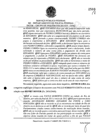 2589
•
SERVI<;:O PlJBLlCO FEDERAL
MJ - DEPARTAMENTO DE POLÎCIA FEDERAL
DlCOR - GRUPO DE INQUERITOS DO STF - GINQ
ou R$400.000,oo; QUE EDUARDO disse que năo poderia empreslar Ioda
essa quantia, mas que emprestaria R$200. 000, 00 por urn curta periodo;
QUE algurn emissario de PEDRO CORREA buscou o dinheiro 110 escritario
de EDUARDO; QUE niio sabe se o pagamento foi ern especie ou de oulra
maneira; QUE passado o proza convencionado, PEDRO CORREA noa
pagou o empreslimo a EDUARDO; QUE EDUARDO ligou para o
declarante reclamando do fato; QUE entăo, o declarante ligou ou encontrau
corn PEDRO CORREA. cobrando o pagamenlo; QUE pouco lempo depois.
PEDRO CORREA ligou ou encontrou novamente corn o declarante, tendo
soUcitado o numero de uma conta para o pagamento da divida corn
EDUARDO; QUE ligou para EDUARDO e pediu um numero de conta para
o pagamenlo, a pedido de PEDRO; QUE EDUARDO Ihe [orneceu um
numero que foi repassado a PEDRO pela declarante; QUE năo se recorda
se foi por telefone ou pessoalmente; QUE niio sabe se mencionou o nome de
PEDRO CORREA a EDUARDO; QUE indagado quais eram os numeros de
telefones ce/u/ares utilizados il epoca, respondeu que usava o telefone 82-
9930-11 11 e oulro numero da operadora TIM, cujo final acha que era 0682;
QUE nunca se encontrou com ALBERTO YOUSSEF em Brasilia ou Alagoas;
QUE atualmente, sabe que o numero de conta passado por EDUARDO era
da empresa CAMARA & VASCONCELOS. mas na epoca năo sabia; QUE
niio sabe o motivo pela qual ele deu o numero de uma conta de outra
empresa,· QUE achava que a conta era deIe ou de uma de suas empresas"
Novamente inquirido, agora nas autos deste inquerito, ARTHUR LIRA deu
• a seguinte explica~iio a respeito do encontra corn PAULO ROBERTO COSTA e de sua
rela~iio corn HENRY HOYER (fis, 2456/2460):
"QUE se reuniu com PAULO ROBERTO COSTA na cidade do Rio de
Janeiro, por voita dofinal de 201 j e inicio de 2012; QUEparliciparam desta
reuniăo AGUJNALDO RlBEIRO, EDUARDO DA FONTE e CIRO
NOGUElRA; QUE nâo se recorda se ja se encontrava na cidade do Rio de
Janeiro ou se deslocou-se ati la; QUE niio se recorda por meio de qual dos
Parlamentares citados fomou conhecimento da rea/izariio desta reuniiio;
QUE niio se recorda quem o convidou para participar dessa reuniâo; QUE
nâo era Lider do Partido quando de sua participariio na reuniiio; QUE o
objetivo desta reuniiio foi tralar do apoio politico a fim de que PA ULO
Requerimento • Inquerito n° 3.989/DF (RE n° 08/2015-1)
(J
37022289859
Inq
3989
 