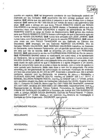 •
•
•
OPFjMJ
~~b.2454
quantia em especie; QUE tai langamento constante de sua Declaragao podera ser
explicado por seu Contador; QUE atualmente nao tem consigo qualquer valor em
especie; QUE afirma que seu patrim6nio e pequeno e que tem dividas com o cheque
especial; QUE estima em R$ 1.000.000,00 (um milhao de reais) o seu patrim6nio total
atual; QUE ap6s o almogo em que levou PAULO ROBERTO COSTA ate RENAN
CALHEIROS e as demais Liderangas do PMDB citadas, o Declarante afirma que nao
conversou mais com RENAN CALHEIROS a respeito da permanencia de PAULO
ROBERTO COSTA no cargo de Diretor de Abastecimento; QUE jamais deu motivos
para que PAULO ROBERTO COSTA fizesse a afirmagao de que o Declarante agia em
nome de RENAN CALHEIROS; QUE nunca teve amizade com JOSE JANENE; QUE
nunca tratou com Parlamentares do PP acerca do assunto PETROBRAS; QUE esteve
uma unica vez com PAULO TWIASCHOR em seu Gabinete na Camara dos
Deputados; QUE empregou em seu Gabinete RODRIGO CALHEIROS, filho do
Senador RENAN CALHEIROS; QUE RODRIGO CALHEIROS trabalhou no Gabinete
do Declarante, como Assessor Parlamentar, por um periodo aproximado de dois anos,
em data que nao se recorda; QUE se encontrou um unica vez com FERNANDO
BAIANO; QUE este encontro se deu na CHURRASCARIA PORcAo do Rio de Janeiro;
QUE FERNANDO BAIANO estava no restaurante, em outra mesa, efai apresentado
ao Declarante, nao se recordando por quem; QUE nao conhece e nunca esteve com
WILSON OUINTELLA; QUE ate o ano passado tinha uma divida com um agiota, divida
essa objeto de a,ao judicial na qual o Declarante e o agiota chegaram a um acorda;
QUE se compromete neste ata a juntar a c6pia da decisao, cam o nome do agiota e o
valor quitado pelo Declarante. Nada mais disse e nem Ihe foi perguntado. Foi entao
adverlidola) da obrigatoriedade de comunica,ao de eventuais mudan,as de enderego
em face das prescri,6es do Ari. 224 do CPP. Encerrado o presente que, lido e achado
conforme, assinam corn O(a) Declarante, na presenga de seu(sua. s) Advogado(a, s)
GUSTAVO ADOLPHO DANTAS SOUTO, inscritOla) na OAB/DF sob o n.o
14717, e
MANOEL ÂGUIMON PEREIRA ROCHA, inscritOla) na OAB/DF sob o n.o 27230, ambos
com escrit6rio situado nOla)Setor de Habitag6es Individuais Sul (SHIS), Ouadra Interna
(OI) 11, Conjunto 10, Casa 20, Bairro Lago Sul, CEP 71625-300, Brasilia/DF, comercial
(61) 3321-0487, celulares (61) 9925-6565 e (61) 9863-6068, respectivamente, com 0la.,)
Representantes do Ministerio Publico Federal, Procuradorla) da Republica BRUNO
FREIRE DE CARVALHO CALABRICH e Promotorla)de Justi,a WILTON OUEIROZ DE
UMA, e, comigo, OEZER SOUSA BARROSO, Escrivao de Policia Federal, 1a Classe,
Matricula/DPF n.o 14.368, lotadol') e em exercicio nOla) Diretoria de Investigagao e
Combate ao Crime Organizado - DICOR/DPF, que lavrei.
AUTORIDADE POUCIAL :.............................. ... . .....................................................
DPF JOSEU A'i.!iliJE60DE SOUSA, Matrfcu/aJDPF n.o 9.518
DECLARANTE ...............",-.....::-V- ""-"II4~............_...__.~ ....................
AN EIRA GOMES
ADVOGADOIA) .................:/..............................
'AN AS SGUrG, oAJn o 14717
fls 6/7
I,J~ X
GUSTAVQ
RE N° 0008/2015-1
37022289859
Inq
3989
 