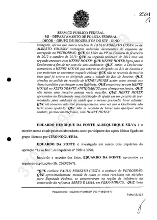 •
•
SERVIC;:O PUBLICO FEDERAL
MJ - DEPARTAMENTO DE POLiCIA FEDERAL
DICOR - GRUPO DE INQUERITOS DO STF - GINQ
2591
(V
indagado, afirma que nunea reeebeu de PAULO ROBERTO COSTA ou de
ALBERTO YOUSSEF vantagens indevidas deeorrentes do esquema de
corruP9ăo na PETROBRAS; QUEJoi Lider do PP na Câmara de Jevereiro
de 2012 a oulubro de 2013; QUE no segundo semeslre de 2012 teve um
segundo eneon/ro corn HENRY HOYER; QUE HENRY HOYER ligou para o
Declarante a fim de ter corn ele uma audiencia: QUE, entâo, o Declarante
comunicau a HENRY HOYER que estaria se dirigindo 00 Rio de Janeiro e
que poderiam se enconlrar naquela cidade; QUE niio se recorda do motiva
pela qual ja estava se dirigindo para a cidade do Rio de Janeiro; QUE
atendeu 00 pedido de reuniiio de HENRY HOYER assim como atende GOS
demais pedidos que chegam a seu Gabinete; QUE encontrau-se corn HENRY
HOYER no RESTAURANTE ANT1QUARJUS para almor;aremjuntos; QUE
năo havia uma terceira pessoa nesta ocasiiio; QUE HENRY HOYER
apresentou ao Declarante uma solicitaţiio de ajuda em um projeto de pre-
moldados para unidades de salide que o mesmo pretendia levar adiante;
QUE taI conversa niio teve prosseguimento, uma vez que o DecIarante niio
Ieria coma ajudii-lo; QUE niio se recorda de haver tido qualquer oufro
contato, pessoal ou telefânico, cam HENRY HOYER"
EDUARDO HENRIQUE DA FONTE ALBUQUERQUE SILVA e o
terceiro nome citado pelos colaboradores coma participante das a<;6es ilîcitas ligado ao
grupo liderado por CIRO NOGUERIA,
EDUARDO DA FONTE e investigado em outros dois inqucritos da
opera9ăo "Lava Jato", os Inqueritos n° 3981 e 3998.
Inquirido a respeito dos fatos, EDUARDO DA FONTE apresentou as
seguintes explica<;6es (Os. 2263/2267):
"QUE conhece PAULO ROBERTO COSTA, o conhece da PETROBMS;
QUE aproximadamente, metade de todos os voIos recebidos nas eleiţoes
para Deputado Federal, se concentraram na regiiio de influencia da
construr;ăo da refinaria ABREU E LlMA, em PERNAMBUCO; QUE linha
Requerimento - Inquerito n° 3.989/0F (RE n° 08/2015-1)
Folha 55/122
(
37022289859
Inq
3989
 