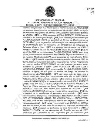 •
•
2592
SERVI<;:O P(JBLICO FEDERAL
MJ - DEPARTAMENTO DE POLiCIA FEDERAL
DICOR - GRUPO DE INQUERITOS DO STF - GINQ
interesse em procurar e se reunir corn os representantes da PETROBRÂS
para cobrar a contrapartida de investimentos sociais nas cidades da regida
de injluencia da Rejinaria de Abreu eLima, conforme determina o Estatuto
do BNDES; QUE em 2007, conheceu PAULO ROBERTO COSTA em um
vaD do Rio de Janeiro para Recife; QUE ficou sabendo posteriormente que
PAULO ROBERTO COSTA, na qualidade de Dire/or de Abastecimen/o da
PETROBR.4S, era o responsavel pela execw;{fo dos contrapartidas sociais
da PETROBRAS corn os municipios de abrangencia da influencia da
Refinaria Abreu eLima; QUE teve contatos institucÎonais corn PAULO
ROBERTO COSTA na sede do PETROBRAs no Rio de Janeiro/RJ; QUE no
dia 05.04.2010, se eneon/rou corn PAULO ROBERTO COSTA em even/o
oficialpara assinatura de convenio da PETROBRAs para melhorias da UrI
do Hospi/al Mendo Sampaio/PE, corn a presen,a do entăa Prefeita LULA
CABRAL; QUE tambern se encontrou corn ele no inicio do ano de 2012, na
Barra da Tijucajuntarnente corn outros integrantes do Partida Progressista,
na casa do senhor HENRY HOYER, na qual estavam presentes outros
membros do partido, a saber: CIRO NOGUEIRA, ARTHUR LIRA e
AGUJNALDO RIBEIRO; QUE nessa reuniiio, PAULO ROBERTO COSTA
solicitau o apolo do PP para se manter no cargo de Diretor de
Abasteeimento da PETROBRAs; QUE esse apoio năo foi dado, pais o
partida vivia uma nava [ase. caracterizada pela ida de AGUINALDO
RlBEIRO para o Ministerio das Cidades; QUE no inicio do ano de 2013, a
convite de SIMiio SESSIM,fez uma visita de cortesia a PAULO ROBERTO
COSTAjunto corn SIMiio e CIRO NOGUElRA, no escritario de PAULO, na
Barra da Tijuca, proximo ao Barra Shopping; QUE nunca conheceu
ALBERTO YOUSSEF, nem mesmo pela alcunha de "PRiMO"; QUE
conheceu HENRl HOYER apenas na reuniiio adma mencionada; QUE niio
se recorda de ter estado com ele em outras oportunidades; QUE nunca
recebeu valores de empresas controladaspor ALBERTO YOUSSEF. a saber:
GFD INVESTIMETOS, ARBOR, MO CONSULTORiA e EMPREITElRA
RlGIDEZ, nern em sua conta pessoal, nern de sua empresa, tampouco em
campanha eleitoral; QUE nunca recebeu va/ores do POSTO DA TORRE,
nern em sua conta pessoal, nern de sua empresa, tampouco em campanha
eleitoral; QUE indagado se participou de urna homenagern Q PA ULO
ROBERTO COSTA, em um restaurante de Brasilia, no ano de 2011,
prornovido por Deputados do PP, respondeu que, [oi convidado pelo
Requerimento - Inquerito n° 3.989/DF (RE n° 08/2015-1)
Folha 56/122
(U37022289859
Inq
3989
 