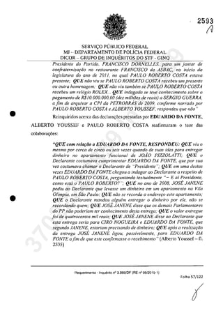 •
•
2593
SERVIC;O PUBLICO FEDERAL
MJ - DEPARTAMENTO DE POLiCIA FEDERAL
DICOR - GRUPO DE INQUERITOS DO STF - GINQ
Presidente do Partida, FRANCJSCO DORNELLES, para um jantar de
confraternjzQ(;ăo no restaurante FRANClSCO da ASBAC, no inicio da
legislatura do ano de 2011, no qual PAULO ROBERTO COSTA estava
presente; QUE nilo viu se PAULO ROBERTO COSTA recebeu umpresente
ou outra homenagem; QUE nilo viu tambem se PAULO ROBERTO COSTA
recebeu um re16gio ROLEX .. QUE indagado se feve conhecimento sobre o
pagamento de R$IO.OOO.OOO,OO (dez milMes de reais) a SERGIO GUERRA,
a fim de arquivar a CPl da PETROBRAs de 2009, cOliforme narrado por
PA ULO ROBERTO COSTA e ALBERTO YOUSSEF, respondeu que nilo"
Reinquiridos acerca das declara<;6es prestadas por EDUARDO DA FONTE,
ALBERTO YOUSSEF e PAULO ROBERTO COSTA reafirmaram o teor das
colabora<;6es:
"QUE corn reloţăo o EDUARDO DA FONTE, RESPONDEU: QUE viu o
mesmo por cerca de cinca ou seis vezes quando de suas idos para entregar
dinheiro no apartamento funcional de JOĂO PIZZOLATTI; QUE o
Dec/arante costumava cumprimentar EDUARDO DA FONTE, que por sua
vez coslumava chamar o Declarante de "Presidente"; QUE ern urna desfas
vezes EnUARDO DA FONTE chegou a indagar 00 Declarante a respeito de
PAULO ROBERTO COSTA, perguntando textualmenle "- E ai Presidente,
coma esta o PAULO ROBERTO? "; QUE no ano de 2008, JOSE JANENE
pediu 00 Declarante que levasse um dinheiro em um aparlamenlo na Vila
Olimpia, em Silo Paulo; QUE noo se recorda o enderet;o este aparlamenlo;
QUE o Declarante mandou algwim entregar o dinheiro por ele, noo se
recordando quem; QUE JOSE JANENE disse que os demais Parlamenlares
do PP noo poderiam ter conhecimenlo desta entrega; QUE o valor entregue
foi de quatrocentos mil reais; QUE JOSE JANENE disse ao DecIaranle que
esta entrega seria para CIRO NOGUEIRA e EDUARDO DA FONTE, que
segundo JANENE, estariam precisando de dinheiro; QUE apas a realizat;iio
da entrega JOSE JANENE ligou, possivelmente, para EDUARDO DA
FONTE ajim de que este confirmasse o recebimento!! (Alberto Youssef - fi.
2335)
Requerimento - Inquerito n° 3.989/DF (RE n° 08/2015-1)
Folha S7/122
(
(J
37022289859
Inq
3989
 