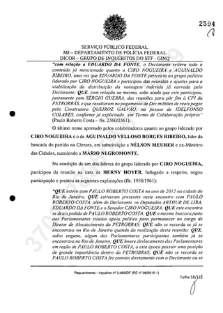 •
•
2594
SERVI<;:O PUBLICO FEDERAL
MI - DEPARTAMENTO DE POLÎCIA FEDERAL
DICOR - GRUPO DE INQUERITOS DO STF - GINQ
"com relaţăo a EnUARDO DA FONTE, o Declarante reitera Ioda o
conteuda ja mencionado quanto a CIRO NOGUElRA e AGU/NALDO
RIBEIRO, uma vez que EDUARDO DA FONTE pertencia ao grupo politico
liderado por CIRO NOGUEIRA e participau dos reunioes e ajustes para a
viabilizm;iio da distribuir;iio da vantagem indevida ja narrada pela
Declarante; QUE, corn relar;iio 00 mesmo, sabe ainda que este participau,
juntamente com SERGIO GUERRA, das reunioes para pâr fim il CPI da
PETROBRAs, e que resu/loram no pagamento de Dez milhoes de reais pagos
pela Construtora QUEIROZ GAL VĂO, na pessoa de IDELFONSO
COLARES, conforme ja explicitada em Termo de Colaborm;iio propria')
(Paulo Roberto Costa - fis. 2360/2361).
O ultima name apontado pelos colaboradores quanto ao grupa Iiderado por
CIRO NOGUElRA eo de AGUINALDO VELLOSO BORGES RIBEIRO, Iîder da
bancada do partida na Câmara, em substitui,ao a NELSON MEURER e ex-Ministro
das Cidades, sucedendo a MARIO NEGROMONTE.
Na condic;ăo de um dos Iîderes do grupo liderado por CIRO NOGUEIRA,
participau da rcuniao na casa de HERNY HOYER. Indagada a respeita, negau
participac;ăo e prestou as seguintes explicac;6es (fIs. 1958/1961):
"QUE esteve eom PAULO ROBERTO COSTA no ano de 2012 na eidade do
Rio de Janeiro; QUE estiveram presentes neste encontro com PAULO
ROBERTO COSTA, a/em do Declarante. os Deputados ARTHUR DE LIRA,
EDUARDO DA FONTE e o Senador CIRO NOGUEIRA: QUE este eneontro
se deu apedido de PA ULO ROBERTO COSTA; QUE o mesmo buseavajunto
aos Parlamentares citados apoio politico para permanecer no cargo de
Diretor de Abastecimento da PETROBRAS; QUE niio se recorda se ja se
encontrava no Rio de Janeiro quando da realizar;iio desla reuniiio; QVE,
salvo engano, algum dos Parlamentares participantes tambem ja se
encontrava no Rio de Janeiro; QUE houve deslocamento dos Parlamenlares
em raziio de PAULO ROBERTO COSTA, a esta epoca possuir uma posir;iio
de grande importância dentro da PETROBRAS; QUE niio se recorda se
PAULO ROBERTO COSTAfez contato direlamenle com o Declarante ou se
Requerimento - Inquerito n° 3.989/0F (RE n° 08/2015-1)
FOlha~2î
(V37022289859
Inq
3989
 
