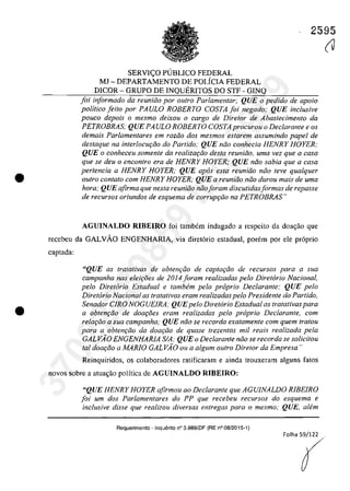 •
•
2595
SERVI<;:O PUBLICO FEDERAL
MJ - DEPARTAMENTO DE POLÎCIA FEDERAL
DICOR - GRUPO DE INQUERITOS DO STF - GINQ
foi informado da reuniiio por oulra Parlamentar; QUE o pedido de apolo
politico [eito por PAULO ROBERTO COSTA [oi negado; QUE inclusive
pouco depois o mesmo deixou o cargo de Diretor de Abastecimento da
PETROBRAS; QUE PA ULO ROBERTO COSTA procurou o Dec/arante e os
demais Parlamentares em raziio dos mesmos estarem assumindo papel de
destaque na interlocur;:iio do Partida,· QUE nâo conhecia HENRY HOYER;
QUE o conheceu somente da realizar;iio desta reuniiio, urna vez que a casa
que se deu o encontro era de HENRY HOYER; QUE niio sabia que a casa
pertencia a HENRY HOYER: QUE apas esta reunhio noa leve qua/quer
autro con/ato corn HENRY HOYER; QUE a reuniăo niio durou mais de urna
hora; QUE afirma que nesta reuniiio năoIoram discutidasjormas de repasse
de recursos oriundos de esquema de corrupr;ăo na PETROBRAS"
AGUINALDO RIBEIRO foi tambem indagado a respeito da doagao que
recebeu da GALVAO ENGENHARIA, via diretorio estadual, porem por ele proprio
captada:
"QUE as tratativas de obten9âo de captac;âo de recursos para a sua
campanha nas elei9âes de 2014 foram realizadas pelo Diretorio Nacional,
pela Diretorio Estadual e tambem pelo proprio Dec/arante: QUE pelo
Diretorio Nacional as tratalivas eram realizadas pelo Presidente do Partido,
Senador CIRO NOGUEIRA; QUEpela Diret6rio Estaduol as tratativas para
a obtenc;âo de doac;âes eram realizadas pela proprio Dec/arante, corn
relar;âo a sua campanha; QUE nâo se recorda exatamenle cam quem tratou
para a obtenc;iio da doac;iio de quase trezentos mi! reais realizada pela
GALVĂO ENGENHARIA SIA; QUE o Dec/arante niio se recorda se solicitou
tol doa<;iio a MARIO GALVĂO ou a algum outro DirelOr da Empresa"
Reinquiridos, os colaboradores ratificaram e ainda trouxeram alguns fatos
novos sobre a atuagaa palftica de AGUINALDO RIBEIRO:
"QUE HENRY HOYER afirmau ao Dec/aronte que AGUINALDO RIBEIRO
foi um dos Parlamentares do PP que recebeu recursos do esquema e
inclusive disse que realizou diversas entregas para o mesmo; QUE, alem
Requarimento - Inquerito n° 3.989/DF (RE n° 08/2015-1)
(J37022289859
Inq
3989
 
