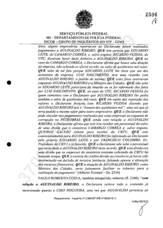 •
•
2596
SERVIC;O PlJBLICO FEDERAL
MJ - DEPARTAMENTO DE POLiCIA FEDERAL
DICOR - GRUPO DE INQUERITOS DO STF - GINQ
dis/o, alguns empresarios repar/aram 00 Declarante (erern realizados
pagamentos o AGUJNALDO RIBElRO; QUE tem certeza que EDUARDO
LEITE, da CAMARGO CORREA, e, salva engano, RlCARDO PESSOA, da
UTC, disseram haver dada dinheiro a AGUJNALDO RIBEIRO; QUE no
casa da CAMARGO CORREA, o Declarante afirma que houve uma doar;ăo
da empresa, năo sabendo se oficial ou niio, no va/or de quinhentas mii reais;
QUE sabe de tai Jato porque EDUARDO LEITE lhe disse que um dos
acionistas da empresa, LU1Z NASCJMENTO, teve uma reuniăo corn
AGUJNALDO RIBEIRO, a pedido do mesmo,' QUE estes Jatos ocorreram
enquanto AGUJNALDO RIBEIRO era Ministro dos Cidades; QUE năo sabe
se EDUARDO LE/TE participau da reuniâo ou se foi informado dos fOlOS
por LUJZ NASCfMENTO; QUE, no casa da UTC, RlCARDO PESSOA Joi
quem comentou corn o Declarante que AGUJNALDO RIBEIRO lhe pediu
tambem o va/ar de quinhentos mii reais; QUE em roziio dos repetifăo dos
va/ores o Declarante brincou corn RICARDO PESSOA dizendo que
AGUJNALDO RIBEIRO era o "homem dos quinhentos mii ", uma vez queja
Ieria pedido o mesmo va/or para ou/ro empresario; QUE o Declarante năo
pode vincular tais pagamentos realizados por estas empresas 00 esquema de
corrup<;ăo na PETROBRAS; QUE ainda corn rela<;âo a AGUJNALDO
RlBEIRO, o Declarante afirma que este iria receber um percentual do valor
de uma divida que o consarcio CAMARGO CORREA e, salvo engano,
QUEIROZ GAL VAO tinham para receber da CBrU; QUE este
comissionamento para AGUINALDO RlEEIROJoi inJormado ao DecIaranle
pela propria EDUARDO LEITE e por FRANCISCO COLOMBo. Ex-
Presidente da CErU ejaJalecido; QUE o Declarante noo sabe o percenlual
que seria dada a AGUINALDO RIBEIRO neste acorda; QUE esta divida era
uma divida que as empresas do consarcio eslavam cobrando da CBTU ha
bastanle tempo; QUE a cerleza do credito devido ao consarcio ja havia sido
determinada em decisiio de terceira instância, Jaltando apenas a obten9iio
dos recursosfinanceiros; QUE a atua,âo de AGUfNALDO RlBEIRO, coma
Ministro das Cidades, seria justamente Jacilitar os trâmites para a
realiza<;âo do pagamento" (Albcrto Yousscf - fis, 2334)
PAULO ROBERTO COSTA, tambem reinquirido, reiterou (112360): "corn
relofiio o AGUJNALDO RIBEIRO, o Declarante reitera todo o conteuda ja
mencionado quanto a CIRO NOGUElRA, uma vez que AGUINALDO pertencia ao
Requerimento - Inquerito n° 3.989/DF (RE n° 08/2015-1)
Folha 60/122
(
(V
37022289859
Inq
3989
 