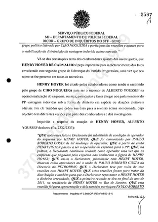 •
•
2597
SERVIc;O PUBLICO FEDERAL
MJ - DEPARTAMENTO DE POLÎCIA FEDERAL
DICOR - GRUPO DE INQUERITOS DO STF - GINQ
grupa politica liderado por CIRO NOGUElRA e participau das reunioes e ajustes para
a viabiliza<;âo da distribui<;fio da vantagem indevida adma narrado. "
Ve-se das dec1ara~6es tanto dos colaboradores quanto dos investigados, que
HENRY HOYER DE CARVALHO epe,a importante para o esclarecimento dos fatos
envolvendo este segundo grupa de lideram;as do Partida Progressista, uma vez que seu
nome se fez presente em todas as narrativas.
HENRY HOYER foi citado pelos colaboradores como sendo o escolhido
pela grupo de CIRO NOGUElRA para ser o sucessar de ALBERTO YOUSSEF na
operacionaliza~ăo do esquema, ou seja, para captar e fazer chegar aos parlamentares do
PP vantagens indevidas sob a forma de dinheiro em especie ou doac;;6es eleitorais
oficiais. Foi ele tambem que cedeu sua casa para a reuniăo adma mencionada, cujo
objetivo tem diferentes vers6es por parte dos colaboradores e dos investigados.
Inquirido a respeito da atua,ao de HENRY HOYER, ALBERTO
YOUSSEF declarau (fis, 2332/2333):
"QUE ap6s estes fatos o Dec/arantefoi substituido da condiviio de operadar
do esquema por HENRY HOYER; QUE foi comunicado por PAULO
ROBERTO COSTA de tol mudam;a de operador; QUE a partir de entao
HENRY HOYER passou a ser o operador do esquema para o PP; QUE, na
priItica, o Dec/arante continuau atuando como operador uma vez que as
empresas que pagavam pela esquema niio canheâam a figura de HENRY
HOYER; QUE assim o Declarante, juntamente cam HENRY HOYER,
atuaram coma operadores ate a saida de PAULO ROBERTO COSTA da
Diretaria da PETROBRAS; QUE o Dec/arante teve par voIta de sete
reunioes cam HENRY HOYER; QUE estas reunioes foram para tratar da
distribuh;iio e tambem para que o Dec/arante repassasse a HENRY HOYER
o dinheiro arrecadada; QUE a primeira reuniiio se deu 110 final do ano de
2011, na residencia de HENRY HOYER no Rio de laneiro: QUE esta
reuniiiofoi para apresenta9iio e dela tambem participau PA ULO ROBERTO
Requerimento - Inquerito n° 3.989/0F (RE n° 08/2015-1)
Folha 61/122
~37022289859
Inq
3989
 