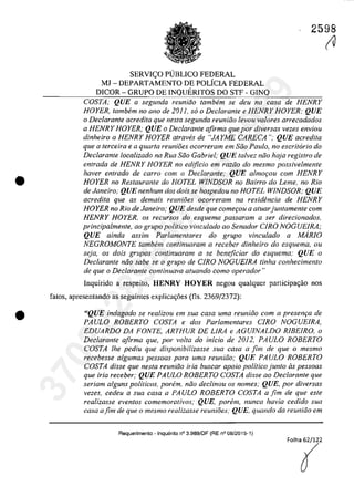 •
•
2598
SERVleO PlJBLICO FEDERAL
MJ - DEPARTAMENTO DE POLfCIA FEDERAL
DICOR - GRUPO DE INQUERITOS DO STF - GINQ
COSTA; QUE a segunda reuniăo tambem se deu na casa de HENRY
HOYER, tambem no ano de 2011, so o Declarante e HENRY HOYER; QUE
o Declarante acredita que nes/a segunda reuniiio levou va/ores arrecadados
a HENRY HOYER; QUE o Dec/arante afirma que por diversas vezes enviou
dinheiro a HENRY HOYER atraves de "JAYME CARECA"; QUE acredita
que a terceira e a quarta reunioes ocorreram em Siio Pau/o, no escritario do
Declarante localizado na RUG Siio Gabriel; QUE talvez niio haja registro de
entrada de HENRY HOYER no edţficio em raziio do mesmo possivelmente
haver entrado de carra com o Declarante; QUE almor;ou corn HENRY
HOYER no Restaurante do HOTEL W1NDSOR no Bairro do Leme, no Rio
de Janeiro; QUE nenhum dos dois se hospedou no HOTEL WINDSOR; QUE
acredita que as demais reunioes ocorreram no residencia de HENRY
HOYER no Rio de Janeiro; QUE desde que comerou a aluarjuntamente corn
HENRY HOYER, os recursos do esquema passaram a ser direcionados,
principalmente, ao grupo politica vinculado ao Senador C1RO NOGUE1RA;
QUE ainda assim Parlamentares do grupo vincu/ado a MARIO
NEGROMONTE tambem continuaram a receber dinheiro do esquema, ou
seja, os dois grupos continuaram a se beneficiar do esquema: QUE o
Declarante niio sabe se o grupo de CIRO NOGUEIRA tinha conhecimento
de que o Declarante continuava atuando como operador"
Inquirido a respeito, HENRY HOYER negau qualquer participa,ăo nas
fatos, apresentando as seguintes explicac;6es (ns, 2369/2372):
"QUE indagado se realizou em sua casa uma reuniâo com a present;:a de
PAULO ROBERTO COSTA e dos Parlamentares CIRO NOGUEIRA,
EDUARDO DA FONTE, ARTHUR DE LIRA e AGUINALDO RIBEIRO, o
Declarante afirma que, por voita do inicio de 2012, PAULO ROBERTO
COSTA lhe pediu que disponibilizasse sua casa a fim de que o mesmo
recebesse algumas pessoas para uma reuniăo; QUE PAULO ROBERTO
COSTA disse que nesta reuniăo iria buscar apoio politico junto as pessoas
que iria receber; QUE PAULO ROBERTO COSTA disse ao Declarante que
seriam a/guns politicos, porem, năo dec/inou os nomes; QUE, por diversas
vezes, cedeu a sua casa a PAULO ROBERTO COSTA a fim de que este
realizasse eventos comemorativos; QUE, porem, nunca havia cedido sua
casa afim de que o mesmo realizasse reunioes; QUE, quando da reuniăo em
Requerimento - Inquerito n° 3.989/0F (RE n° 08/2015-1)
(U
37022289859
Inq
3989
 