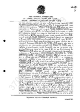 •
•
2599
SERVI<;:O PUBLICO FEDERAL
MJ - DEPARTAMENTO DE POLÎCIA FEDERAL
DICOR - GRUPO DE INQUERITOS DO STF - GINQ
sua casa, estavam presentes no locala Declarante, sua esposa FÂrIMA
TELES CASEMIRO DE CARVALHO, sua fi/ha de dois anos de idade esua
enliio cozinheira, de nome VERA SANTA BARBARA; QUE afirma que quem
recepcionou os Parlamentaresfoi opraprio PA ULO ROBERTO COSTA, que
chegara anfes ao local; QUE o imavel possui dois pavimentos e a reuniăo
foi realizada na tirea da churrasqueira, localizada no primeiro pavimento,
na parte de tras; QUE a reuniăo durau um pouco mais de uma hora; QUE,
somenle aofinal, PAULO ROBERTO chamou o Declarante e o apresentou
ao Senador CIRO NOGUEIRA e ao Depulado identificado coma "DUDU",
tendo conhecimento depois, quando os falos se tornaram publicos, que se
Iralava do Depulado EDUARDO DA FONTE; QUE, poucos dias apas a
reunifio, leve um novo con/ato com PAULO ROBERTO COSTA, que o
explicou, novamente, que a reuniiio havia sido para que ele len/asse obter
apolo politica para manler-se no cargo de Diretor de Abaslecimento da
PETROBRAS; QUE afirma que năo conhecia e jamais havia tido qualquer
conlalo cam os Parlamentares CIRO NOGUEIRA, EDUARDO DA FONTE,
ARTHUR DE LIRA e AGUJNALDO RIBEIRO; QUE afirma que somente
apas a deflagrm;iio da OPERA(:AO LAVA JATO e a consequenle
repercussăo midiirtica e que veio conhecer a pessoa de ALBERTO
YOUSSEF; QUE, ate entiio, jamais leve qua/quer contato corn ALBERTO
YOUSSEF; QUE, se teve a/gum contato corn ALBERTO YOUSSEF. isso se
deu em razoo de PAULO ROBERTO COSTA ter eventua/mente levado
YOUSSEF a alguns dos enconlros que o Declarante tinha constantemenle
cam PAULO ROBERTO COSTA; QUE, porem, afirma que niio o conhecia;
QUE ALBERTO YOU~SEF jamais esleve acompanhado ou
desacompanhado na casa do Declarante;...,· QUE afirma jamais haver
recebido dinheiro em especie entregue por ALBERTO YOUSSEF; QUE niio
conhece a pessoa de "JAJME CARECA "; QUE nunca se encontrou corn o
mesmo e tampouco recebeu dinheiro des/a pessoa; QUE afirmajamais haver
es/ado em quaisquer dos escritarios de ALBERTO YOUSSEF na cidade de
Siio Paulo; QUE afirma jamais haver eSlado cam ALBERTO YOUSSEF no
HOTEL WINDSOR no Bairro do Leme; QUE afirma niio haver realizado
qualquer viagem para ou/ras cidades do Brasil, alem da Cidade de
ItanhanduJMG; QUE em sendo lida trecho do Termo de DeclarGf;oes de
PA ULO ROBERTO COSTA (fis. 85/86), o Declaranle nega caba/menle todas
as imputa,oesjeilas por PAULO ROBERTO COSTA de que haveria agido
Requerimento - Inquerito n° 3.989/DF (RE n° 08/2015-1)
Folha 63/122
(J
37022289859
Inq
3989
 