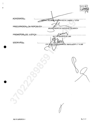 •
•
ADVOGADO(Aj
OPF/MJ
FI, '2A1ir;J
Rutr. -;z~
(
PROCURADOR(AjDA REPUBLICA :................... 21........................... .........................
BRUN FREIRE DE CARVALHO CALABRICH
PROMOTOR(AjDE JUSTIi;A :.·.......................;...WiLTO,:::u:;.:r:;LiMA.........·..................
ESCRIVÂO(Ăj
''l~~~'j§l!.&-;O:so, Matricula/DPF n.0
14.368
RE N° 0008/2015-1 fis. 7 /7
,
37022289859
Inq
3989
 