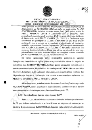 •
•
2600
SERVIC;:O PUBLICO FEDERAL
MJ - DEPARTAMENTO DE POLiCIA FEDERAL
DICOR - GRUPO DE INQUERITOS DO STF - GINQ
coma operador do PP no esquema de corrupr;:iio instalado na Diretoria de
Abaslecimenla da PETROBRAS; QUE noa sabe por qual molivo PAULO
ROBERTO COSTA inc/uiu o seu nome nesles falos; QUE apas a prisoo de
PAULO ROBERTO COSTA o Declaranle noo o procurou, nem
pessoalmente, nem atraves de terceiros; QUE em sendo lido treeha do Termo
de Declara90es de ALBERTO YOUSSEF (fis. 124/125), o Declaranle nega
cabalmenle as afirma90es de ALBERTO YOUSSEF de que Ieria aluado
juntamente corn o mesmo na arrecadar;:iio e distribuifâo de vantagens
indevidas repassadas ao ParNdo Progressista; QUE indagado o motiva pela
qual PAULO ROBERTO COSTA e ALBERTO YOUSSEF incluiriam seu
nome nos fa/os investigados, o Declarante afirma que so pode ler ocorrido,
provavelmente, em radio de haver cedido sua casa para reuniiio realizada
por PAULO ROBERTO COSTA e Parlamenlares do PP"
Da versăo apresentada pelos investigados, percebem-se algumas
divergencias e inconsistencias 16gicas quanto as ag6es realizadas no que diz respcito ao
encontro na casa de HENRY HOYER e, tambem, quanto ao segundo encontro corn o
mesmo, em um restaurante Rio de Janeiro, declarado por ARTHUR LIRA em sua oitiva
(fIs. 2458). Esses fatos serăo analisados futuramente, em conjunto corn o resultado das
diligencias que buscam a confirma<;;ăo dos eventos acima narrados e delatados por
ALBERTO YOUSSEF e PAULO ROBERTO COSTA
Alem disso, corn a juntada aos autos dos termos de declara<;;6es do empresario
RICARDO PESSOA, espera-se aclarar os acontecimcntos, identificando-se se de fato
houve uma atua<;;ăo criminosa por partes das novas lideran<;;as do PP.
2.1.3 Investigados da base de apoio interno do PP
Ăs fis. 121, ALBERTO YOUSSEF elenea o nome de diversos parlamentares
do PP que tinham conhecimento e se beneficiaram do esquema de corrup<;;ăo na
Diretoria de Abastecimento da PETROBRAS. Segundo o reu colaborador, integravam
Requerimento - Inquerito n° 3.989/DF (RE n° 08/2015-1)
Folha 64/122
(J37022289859
Inq
3989
 