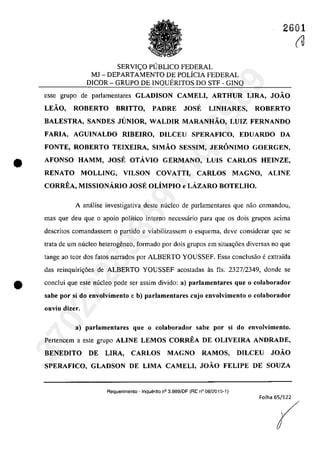 2601
SERVI<;:O PlJBLICO FEDERAL
MJ - DEPARTAMENTO DE POLÎCIA FEDERAL
D1COR - GRUPO DE INQUERITOS DO STF - GINQ
esse grupa de parlamentares GLADISON CAMELI, ARTHUR LIRA, JOĂO
LEĂO, ROBERTO BRITTO, PADRE JOSE LINHARES, ROBERTO
BALESTRA, SANDES JUNIOR, WALDIR MARANHĂO, LUIZ FERNANDO
FARIA, AGUINALDO RIBEIRO, DILCEU SPERAFICO, EDUARDO DA
FONTE, ROBERTO TEIXEIRA, SIMĂO SESSIM, JERONIMO GOERGEN,
• AFONSO HAMM, JOSE OTÂVIO GERMANO, LUIS CARLOS HEINZE,
RENATO MOLLING, VILSON COVATTI, CARLOS MAGNO, ALINE
CORREA, MISSIONÂRIO JOSE OLiMPIO e LÂZARO BOTELHO.
A anâlise investigativa deste nucleo de parlamentares que năo comandoll,
mas que deu que o apoio polîtico interna necessârio para que os dois grupos acima
descritos comandassem o partida e viabilizassem o esquema, deve considerar que se
trata de um nucleo heterogeneo, farmado por dois grupas em situa~6es diversas TIa que
tange ao teor dos fatos narrados por ALBERTO YOUSSEF. Essa condusăo eextraida
das reinquiri<;6es de ALBERTO YOUSSEF acostadas as fis. 2327/2349, donde se
e conclui que este nucleo pade ser assim divido: a) parlamentares que o colaborador
sabe por si do envolvimento e b) parlamentares cujo envolvimento o colaborador
ollviu dizer.
a) parlamentares que o colaborador sabe por si do envolvimento.
Pertencem a este grupa ALINE LEMOS CORREA DE OLIVEIRA ANDRADE,
BENEDITO DE LIRA, CARLOS MAGNO RAMOS, DILCEU JOĂO
SPERAFICO, GLADSON DE LIMA CAMELI, JOĂO FELIPE DE SOUZA
Requerimento - Inquerito n° 3.989/0F (RE n° 08/2015-1)
Folha 65/122
(U
r
37022289859
Inq
3989
 