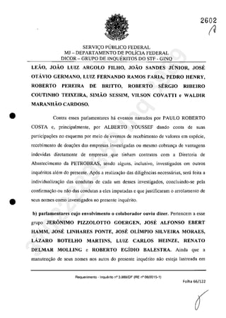 2602
•
SERVIC;:O PlJBLICO FEDERAL
MJ - DEPARTAMENTO DE POLiCIA FEDERAL
DICOR - GRUPO DE INQUERITOS DO STF - GINQ
LEĂO, JOĂO LUIZ ARGOLO FILHO, JOĂO SANDES JUNIOR, JOSE
OTÂVIO GERMANO, LUIZ FERNANDO RAMOS FARIA, PEDRO HENRY,
ROBERTO PEREIRA DE BRITTO, ROBERTO SERGIO RIBEIRO
COUTINHO TEIXElRA, SIMĂO SESSIM, VILSON COVATTI e WALDIR
MARANHĂO CARDOSO.
Contra esses parlamentares hâ eventos narrados por PAULO ROBERTO
COSTA e. principalmente, por ALBERTO YOUSSEF dando conta de suas
participa~6es no esquema por meio de eventos de recebimento de valores em esptkie,
recebimento de doac;âes das empresas investigadas ou mesmo cobranc;a de vantagens
indevidas diretamente de empresas que tinharn contratos corn a Diretoria de
Abastecimento da PETROBRAS, scodo alguns, inc1usive, investigados em Qutros
inqueritos alt~m do presente. Ap6s a realizac;ăo das diligencias necessarias, serâ fcita a
individualizac;ao das condutas de cada um desses investigados, concluindo-se pela
confirmac;ăo ou nao das condutas a eles imputadas e que justificaram o arrolamento de
e scus nomes coma investigados 00 presente inquerito.
b) parlamentares cujo envolvimento o colaborador ouviu dizer. Pertencem a esse
grupo JERONIMO PIZZOLOTTO GOERGEN, JOSE ALFONSO EBERT
HAMM, JOSE LINHARES PONTE, JOSE OLiMPIO SILVEIRA MORAES,
LÂZARO BOTELHO MARTINS, LUIZ CARLOS HEINZE, RENATO
DELMAR MOLLING e ROBERTO EGiDlO BALESTRA. Ainda que a
manuten~ao de seus nomes nas autos do presente inquerito nao esteja lastreada em
Requerimento - Inquerito n° 3.989/DF (RE n° 08/2015-1)
Folha 66/122
(
~37022289859
Inq
3989
 