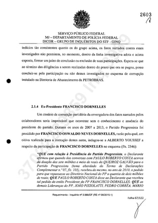2603
SERVI<;O P(JBLICO FEDERAL
MI - DEPARTAMENTO DE POLÎCIA FEDERAL
DICOR - GRUPO DE INQUERITOS DO STF - GINQ
indîcios tâo consistentes quanto os do grupa adma, os fatos narrados contra esses
investigados nao permitem, na momento, dentra da lioha investigativa adota e acima
exposta, firmar um juizo de conclusâo ou exclusâo de suas participa~6es. Espera-se que
ao termina das diligencias a serem realizadas dentro do prazo gue Ofa se pugna, possa
concluir-se pela participac;âo ou nao desses investigados no esquema de corrupC;âo
• instalado na Diretoria de Abastecimento da PETROBRAS.
2.1.4 Ex-Presidente FRANCISCO nORNELLES
Vm cenârio de corrupC;ăo partidaria da envergadura dos fatos narrados pelos
colabaradores seria improvâvel que QCQrresse sem o conhecimento e anuencia do
presidente do partido. Durante os anos de 2007 a 2013. o Partido Progressista foi
presidido por FRANCISCO OSWALDO NEVES nORNELLES, razao pela qual, em
e oitiva realizada para a instruc;ăo destes aut05, indagou-se a ALBERTO YOUSSEF a
respeito da participa<;ăo de FRANCISCO nORNELLES no esquema (fis. 2346):
"QUE com relafăo ii Presidencia do Partido Progressista, o Declarante
afirmau que quando das conversas corn PAULO ROBERTO COSTA acerca
da daa,Go dos sete milMes e meia de reais da QUElROZ GALVAO para a
Partido Progressista (tema abordado do Termo de Declarat;:i5es
Complementar n. o 07, fis. 105), recebeu do mesmo, no ano de 2010, o pedido
para que repassasse ao Diretorio Nacional do PP a quantia de dois milh8es
de reais; QUE PAULO ROBERTO COSTA disse ao Dec/arante que recebeu
tai pedido do entGO Presidente do PP FRANClSCO DORNELLES; QUE as
demais Lideran,as do PP, JOÂO PIZZOLATTI. PEDRO CORREA. MARIO
Requerimento - Inquerito n° 3.989/0F (RE n° 08/2015-1)
Folha 67/122
(J
37022289859
Inq
3989
 