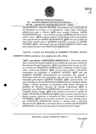 •
•
2604
SERVI<;:O PlJBLICO FEDERAL
MI - DEPARTAMENTO DE POLicIA FEDERAL
DICOR - GRUPO DE INQUERITOS DO STF - GINQ
NEGROMONTE e NELSON MEURER, concordaram corn a realizar;iio de
tai destina9ăo de recursas, a ser aba/ida do "caixa" que o Declarante
administrava para o Partido,' QUE nesla ocasiiio, inclusive, MARJO
NEGROMONTE disse: "isso e ole bom porque o DORNELLES niio vai mais
encher o saco "; QUE os demais Lideres do Partido presentes concordaram
com o quefoi dilo por MAR/O NEGROMONTE; QUE esles dois milhi5es de
reais foram oblidos junlo il QUE/ROZ GAL VAO, na pessoa de OTHON
ZANO/DE; QUE o Declarante sabe que PAULO ROBERTO COSTA linha
uma relm;iio proxima com FRANC/SCO DORNELLES"
Inquirido a respeito das declara,6es de ALBERTO YOUSSEF, PAULO
ROBERTO COSTA confirmou o fato, detalhando-o (fis, 2362):
"QUE, corn re/arâo a FRANC/SeO DORNELLES, o Declaranle afirma
haver recebido do mesmo o pedido de dois milhoes de reais para o Diret6rio
Nacional do Partida Progressista; QUE tai pedido foifeita no ano de 20JO,
no escrilorio de FRANC/SCO DORNELLES na Fundariio Gelillio Vargas,
onde o mesmo era Professor,' QUE, em face desle pedido, o Declarante
encaminhou tai solicilar;iio a ALBERTO YOUSSEF; QUE sabe que
ALBERTO YOUSSEF operacionalizou taI sO!icita9ăo, năo sabendo o
Declarante como foi feito exatamente, uma vez que estes defalhes eram
realizados pela proprio ALBERTO YOUSSEF; QUE, posteriormente, em
outra reuniiio na sala de FRANC/SCO DORNELLES na Fundar;iio Gelillio
Vargas, o mesmo agradeceu ao Declarante pela doaţâo efet;vada em
beneficio do Diretario Nacional do Partido Progressista;...QUE se
encontrou com FRANClSCO DORNELLES por quatro ou dnco vezes na
Fundaţlio Getulio Vargas,· QUE estes encontros ocorreram a pedido do
proprio FRANC/SCO DORNELLES; QUE nestes eneonlros discutia com o
mesmo assuntos referentes iI economia do Pais e temas relacionados iI
PETROBRAS; QUE foi em um destes encontros, taI como narrado adma,
que FRANC/SCO DORNELLES solicitou a doar;iio para o Diretorio
Nacional do PP; QUE nâo se recorda de haver se reunido com FRANClSCO
DORNELLES em outro local que noo na Fundaţâo Getulio Vargas!)
Requerimento . Inquerito n° 3.989/0F (RE n° 0812015-1)
(J
37022289859
Inq
3989
 