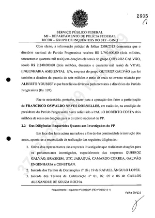 2605
•
SERVICO PlJBLICO FEDERAL
MJ - DEPARTAMENTO DE POLÎCIA FEDERAL
DICOR - GRUPO DE INQUERITOS DO STF - GINQ
Corn efeito, a informa~ao policial de folhas 2508/2513 demonstra que o
diret6rio nacional do Partido Progressista recebeu R$ 2.740.000,00 (dois milh6es,
setecentos e quarenta miI reais) em doa~6es eleitorais do grupo QUEIROZ GALVAO,
sendo R$ 2.240.000,00 (dois milh6es, duzentos e quarenta miI reais) da VITAL
ENGENHARIA AMBIENTAL SIA, empresa do grupo QUEIROZ GALVAo que foi
tambem a doadora da quantia de sete milh6es e meio de reais no evento relatado por
ALBERTO YOUSSEF e que beneficiou diversos parlamentares e diret6rios do Partido
Progressista (fls. 107).
Faz-se necessârio, portanto, lrazer para a apurar;ăo dos tatos a participar;ao
de FRANCISCO OSWALDO NEVES DORNELLES, em razao de, na condi~ao de
presidente do Partido Progressista haver solicitado a PAULO ROBERTO COSTA dois
milh6es de reais em doar;6es para o diretario nacional do PP.
2.2 Das Diligencias Requeridas Quanto aos Investigados do PP
Em face dos fatos acima narrados e a fim de dar continuidade ă instrur;ăo dos
e 3u105, aponta-se a necessidade de realizar;ao das seguintes diligencias:
1. Oitiva dos representantes das empresas investigadas que realizaram doar;6es para
os parlamentares investigados, especialmente das empresas QUEIROZ
GALVAO, BRASKEM, UTC, JARAGUÂ, CAMARGO CORREA, GALVAO
ENGENHARIA e CONSTRAN.
2. Juntada dos Termos de DecIara~6es n° 18 e 19 de RAFAEL ÂNGULO LOPEZ.
3. luntada dos Termos de Colabora~ao n° 01, 02, 05 e 06 de CARLOS
ALEXANDRE DE SOUZA ROCHA
Requerimento - Inquilrito n° 3.989/DF (RE n° 08/2015-1)
Folha 69/122
(J37022289859
Inq
3989
 