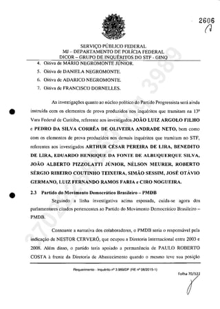 2606
SERVI(:O PUBLICO FEDERAL
MJ - DEPARTAMENTO DE POLÎCIA FEDERAL
DICOR - GRUPO DE INQUERITOS DO STF - GINQ
4. Oitiva de MĂRIO NEGROMONTE JUNIOR.
5. Oitiva de DANIELA NEGROMONTE.
6. Oitiva de ADARICO NEGROMONTE.
7. Oitiva de FRANCISCO DORNELLES.
As investiga~6es quanto ao nuclec poHtico do Partida Progressista sera ainda
• instruîda corn os elementas de prova produzidos nas inqueritas que tramitam na 13a
Vara Federal de Curitiba, referente aos investigados JOÂO LUIZ ARGOLO FILHO
e PEDRO DA SILVA CORREA DE OLIVEIRA ANDRADE NETO, bem coma
•
corn os elementos de prova produzidos nos demais inqueritas que tramitam no STF,
referentes aos investigados ARTHUR CESAR PEREIRA DE LIRA, BENEDITO
DE LIRA, EDUARDO HENRIQUE DA FONTE DE ALBUQUERQUE SILVA,
JOÂO ALBERTO PIZZOLATTI JUNIOR, NELSON MEURER, ROBERTO
SERGIO RIBEIRO COUTINHO TEIXEIRA, SIMÂO SESSIM, JOSE OTAVIO
GERMANO, LUIZ FERNANDO RAMOS FARIA e CIRO NOGUEIRA.
2.3 Partido do Movimento Democratico Brasileiro - PMDB
Seguindo a linha investigativa acima esposada, cuida-se agora dos
parlamentares citados pertencentes ao Partida do Movimento Democratica Brasileiro-
PMDB.
Consoante a narrativa dos colaboradores, o PMDB seria o responsâvel pela
indica<;ăo de NESTOR CERVERO, que ocupou a Diretoria Internacional entre 2003 e
2008. AJem disso, o partida teria apoiado a permanencia de PAULO ROBERTO
COSTA afrente da Diretoria de Abastccimcnto quando o mesmo teve sua posi<;ăo
Requerimento . Inquerito n° 3.989/DF (RE n° 08/2015-1)
(J
37022289859
Inq
3989
 