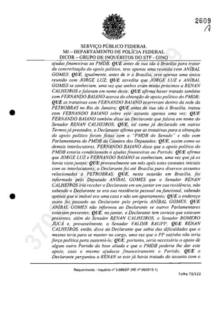 •
•
SERVI<;:O P1IBLICO FEDERAL
MJ - DEPARTAMENTO DE POLÎCIA FEDERAL
DICOR - GRUPO DE INQUERITOS DO STF - GINQ
2609
(?
ajudas financeiras ao PMDB, QUE antes de sua ida il Brasilia para tratar
da concretizQriio do apoio politico, feve apenas uma reuniiio corn AN/BAL
GOMES; QUE, igualmente, antes de ir il Brasilia, feve apenas uma unica
reuniilo corn JORGE LUZ; QUE acredita que JORGE LUZ e ANjBAL
GOMES se conheciam, uma vez que ambos eram multa pr6ximos a RENAN
CALHEIROS efalavam em name desle; QUE afirma haver tratada tambem
corn FERNANDO BAlANO acerca da obtem;ilo de apoio politica do PMDB;
QUE as tratativas corn FERNANDO BAlANO ocorreram dentro da sede da
PETROBRAS no Rio de Janeiro; QUE anles de sua ida aBrasilia, Iralou
corn FERNANDO BAlANO sobre este assunto apenas uma vez; QUE
FERNANDO BAlANO tambem disse ao Deciarante que falava em nome do
Senador RENAN CALRElROS; QUE, tai coma ja deciarado em outros
Termosja prestados, o Declarante afirma que as tratativas para a obtenr;iio
do apoio politica foram fei/as corn o "PMDB do Senado" e nao corn
Parlamentares do PMDB da Camara dos Deputados; QUE, assim cama as
demais interlocutores, FERNANDO BAlANO disse que o apoio politica do
PMDB estaria candicianada a ajudas financeiras aa Partida; QUE afirma
que JORGE LUZ e FERNANDO BAlANO se conheciam, uma vez que ja os
havia visto juntas; QUE pravavelmente um mes apas estes contatos iniciais
cam as interlacutares, a Declarante fai ate Brasilia para diversas assuntos
relacianadas il PETROBRAS; QUE, nesta acasiiia em Brasilia, foi
itiformado pela Deputado ANiBAL GOMES que o Senador RENAN
CALHEIROS iria receber o Declarante em umjantar em sua residencia, niio
sabenda o Declarante se era sua residencia pessaal au funcional, sabendo
apenas que o imavel era uma casa e niio um apartamento; QUE a enderefYo
exalo foi passado ao Declarante pela propria ANjBAL GOMES; QUE
ANiBAL GOMES niio infarmou aa Declarante se outros Parlamentares
estariam presentes; QUE, no jantar, o Declarante tem certeza que estavam
presentes. aMm do Senador RENAN CALRElROS, o Senador ROMERO
JUCA e. provavelmente, o Senador VALDlR RAUPP; QUE RENAN
CALHEIROS, entâa, disse aa Declarante que sabia das dificuldades que o
mesmo teria para se manter no cargo, uma vez que o PP sozinha nâa teria
farfYa palitica para sustenta-lo; QUE, portanta, seria necessario a apoia de
algum outro Partido da base aliada e que o PMDB poderia lhe dar este
apoio, casa o mesma ajudasse jinanceiramente o Partida: QUE o
Declarante perguntou a RENAN se este ja havia tratada do assunta corn a
Requerimento -Inquerilo n° 3.989/DF (RE n° 08/2015-1)
Folha 73/122
37022289859
Inq
3989
 