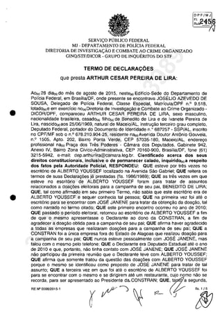 •
•
DPF/MJ
F', !)..4.1:; 6Rut!.- "2 "'Vi
/Ii
SERVI(:O PlJBUCO FEDERAL
MJ - DEPARTAMENTO DE POLiCIA FEDERAL
DIRETORIA DE INVESTIGA(:ÂO E COMBATE AO CRIME ORGANIZADO
GINQ/STF/DICOR - GRUPO DE INQUERITOS DO STF
TERMO DE DECLARACOES
que presta ARTHUR CESAR PEREIRA DE LIRA:
Ao,,) 28 dial') do mes de agosto de 2015, nestela) Edificio-Sede do Departamento de
Policia Federal, em Brasilia/DF, onde presente se encontrava JOSELIO AZEVEDO DE
SOUSA, Delegado de Policia Federal, Classe Especial, Matricula/DPF n.o 9.518,
lotado(a)8 em exercfcio nO(a)Diretoria de Investigagăo e Combate ao Crime Organizado -
DICOR/DPF, compareceu ARTHUR CESAR PEREIRA DE LIRA, sexe masculino,
nacionalidade brasileira, casado(a) filhola) de Benedito de Ura e de Ivanete Pereira de
Ura, nascidola)aos 25/06/1969, natural de Maceio/AL, instrugăo terceiro grau completo,
Deputado Federal, portador do Documento de Identidade n.O 687257 - SSP/AL, inscrito
no CPF/MF sob o n.o 678.210.904-25, residente n"'o)Avenida Doutor Antânio Gouveia,
n.o 1505, Apto. 202, Bairro Ponta Verde, CEP 57035-180, Maceio/AL, enderego
profissional nalo) Praga dos Tres Poderes - Câmara dos Deputados, Gabinete 942,
Anexo IV, Bairro Zona Civico-Administrativa, CEP 70160-900, Brasilia/DF, fone (61)
3215-5942, e-mail: dep.arthurlira@camara.leg.br. Cientificado acerca dos seus
direitos constitucionais, inclusive o de permanecer ·calado, inquiridO(a) a respeito
dos fatos pela Autoridade POlicial, RESPONDEU: QUE esteve por tres vezes no
escrit6rio de ALBERTO YOUSSEF localizado na Avenida Săo Gabriel; QUE reitera os
termos de suas Declaragâes ja prestadas (fis. 1986/1989); QUE as tres vezes em que
esteve no escrit6rio de ALBERTO YOUSSEF foram para tratar de assuntos
relacionados a doag6es eleitorais para a campanha de seu pai, BENEOITO DE LIRA;
QUE, tai como afirmado em seu primeiro Termo, năo sabia que este escrit6rio era de
ALBERTO YOUSSEF e sequer conhecia tai pessoa; QUE na primeira vez foi ate o
escrit6rio para se encontrar com JOSE JANENE para tratar da obtengăo da doagăo, tai
coma narrado na termo citado; QUE este primeiro encontro ocorreu na ano de 2010;
QUE passado o periodo eleitoral, retomou ao escrit6rio de ALBERTO YOUSSEF a fim
de que o mesmo apresentasse o Oeclarante ao dono da CONSTRAN, a fim de
agradecer a doagăo obtida para a campanha de seu pai; QUE afirma haver agradecido
a todas as empresas que realizaram doag6es para a campanha de seu pai; QUE a
CONSTRAN foi a unica empresa fora do Estado de Alagoas que realizou doagăo para
a campanha de seu pai; QUE nunca esteve pessoalmente com JOSE JANENE, mas
falou com o mesmo pelo telefone; QUE o Declarante era Deputado Estadual ate o ano
de 2010 e que, portanto, năo tinha contato com JOSE JANENE; QUE JOSE JANENE
năo participou da primeira reuniăo que o Declarante teve com ALBERTO YOUSSEF;
QUE afirma que somente tratou da questăo das doag6es corn ALBERTO YOUSSEF
porque o mesmo se identificou como preposto de JOSE JANENE para tratar de tai
assunto; QUE a terceira vez em que foi ate o escrit6rio de ALBERTO YOUSSEF foi
para se encontrar corn o mesma e se dirigirem ate um restaurante, cujo nome năo se
recorda, para ser apresentado ao Presidente daCONSTRAN; QUE, " a segunda,
RE N°OOOB!2015·1 ryt?-) ~ t2- (r ~
37022289859
Inq
3989
 