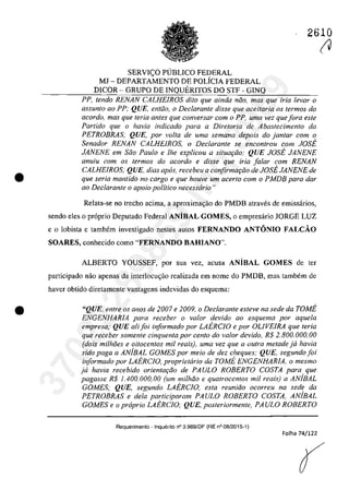 •
•
2610
SERVI<;O PUBLICO FEDERAL
MJ - DEPARTAMENTO DE POLiCIA FEDERAL
DICOR - GRUPO DE INQUERITOS DO STF - GINQ
PP, tendo RENAN CALHEIROS dito que ainda nao, mas que iria levar o
assunto 00 PP; QUE, entiio, o Declarante disse que aceitaria os termos do
acordo, mas que Ieria anles que conversar corn o PP. uma vez quefora este
Partido que o havia indicado para a Diretoria de Abastecimento da
PETROBRAS: QUE, por voita de urna semana depois do jan/ar corn o
Senador RENAN CALHEIROS, o Declarante se encontrou corn JOSE
JANENE em Saa Paulo e Ihe explicou a situar;ao: QUE JOSE JANENE
anuiu corn os termos do acorda e disse que iria falar corn RENAN
CALHEIROS; QUE, dias apas, recebeu a corifirmar;ao de JOSE JANENE de
que seria mantido no cargo e que houve um acerlo corn o PMDB para dar
00 Declarante o apoio politica necesscirio"
Relata-se no trecho acima, a aproximac;âo do PMDB atraves de emissarios,
sendo eles o pr6prio Deputado Federal ANîBAL GOMES, o empresârio JORGE LUZ
ea lobista e tambem investigado nestes autos FERNANDO ANTONIO FALCĂO
SOARES, conhecido coma "FERNANDO BAHIANO'".
ALBERTO YOUSSEF, por sua vez, acusa ANiBAL GOMES de ter
participado nâo apenas da interlocu<;ăo realizada em nome do PMDB, mas tambem de
haver obtido diretamente vantagens indevidas do esquema:
"QUE, entre os anos de 2007 e 2009, o Declarante esteve na sede da rOME
ENGENHARIA para receber o valor devido ao esquema por aquela
empresa: QUE ali foi informado por LAERCIO e por OLIVEIRA que teria
que receber somente cinquenta por cento do valor devido, R$ 2.800.000,00
(dois milh8es e oitocen/os mii reais), uma vez que a ou/ra metade ja havia
sido paga a ANjBAL GOMES por meio de dez cheques: QUE, segundo foi
informado por LAERCJO, propriettirio da TOME ENGENHARIA, o mesmo
ja havia recebido orientar;ao de PAULO ROBERTO COSTA para que
pagasse R$ 1.400.000,00 (um milMa e quatrocentos mii reais) a ANjBAL
GOMES; QUE, segundo LAERCIO, esta reuniao ocorreu na sede da
PETROBRAS e dela participaram PAULO ROBERTO COSTA, AMBAL
GOMES e o propria LAERCIO: QUE, posteriormente, PAULO ROBERTO
Requerimento ~ Inquerito n° 3.989/0F (RE n° 08/2015-1)
Folha 74/122
(V37022289859
Inq
3989
 