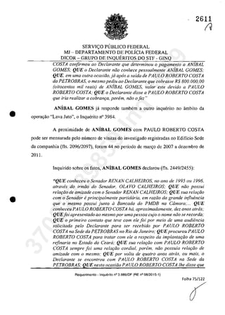 •
•
2611
SERVI<;:O PlJBLICO FEDERAL
MI - DEPARTAMENTO DE POLiCIA FEDERAL
DICOR - GRUPO DE INQUERITOS DO STF - GINQ
COSTA confirmou ao Declarante que determinou o pagamento a ANjBAL
GOMES; QUE o Declaran/e năo conhece pessoalmente ANjBAL GOMES;
QUE, em uma outra ocasiăo,ja apas a saida de PAULO ROBERTO COSTA
da PETROBRAS, o mesmopediu ao Declarante que cobrasse R$ 800.000,00
(oi/ocentos mii reais) de ANjBAL GOMES, valor este devido a PA ULO
ROBERTO COSTA; QUE o Declarante disse a PA ULO ROBERTO COSTA
que iria realizar a cobram;:a, parem, năo o fez"
ANiBAL GOMES ja responde tambem a outro inquerito no âmbito da
operar;:ao "Lava Jato", o Inquerito n° 3984.
A proximidade de ANiBAL GOMES corn PAULO ROBERTO COSTA
pode ser mensurada pela mîmero de visitas do investigado registradas no Edifîcio Sede
da companhia (fIs. 2096/2097), foram 44 no periodo de mar~o de 2007 a dezembro de
2011.
Inquirido sobre os fatos, ANiBAL GOMES declarou (fIs. 2449/2455):
"QUE eonheceu o Senador RENAN CALHEIROS, no ano de 1995 ou 1996,
atraw!s do irmăo do Senador, OLA VO CALHEIROS; QUE năo possui
relat;ăo de amizade corn o Senador RENAN CALHEIROS; QUE sua rela,ăo
com o Senador eprincipalmente partidaria, em razăo da grande influencia
que o mesma possui juma il Bancada do PMDB na Câmara;... QUE
conheceu PA ULO ROBERTO COSTA ha, aproximadamente, dez anos atras,'
QUEfoi apresentado ao mesmopor uma pessoa cujo o nome nâo se recorda,-
QUE o primeiro contato que feve com ele foi por meio de uma audiencia
solicitada pela Dec/arante para ser recebido por PAULO ROBERTO
COSTA na Sede da PETROBRAS no Rio de Janeiro; QUEprocurou PA ULO
ROBERTO COSTA para tratar com ele a respeito da implantat;âo de uma
rejinaria no Estado do Ceara; QUE sua rela,ăo corn PA ULO ROBERTO
COSTA sempre foi uma relat;âo cordial. porem, nâo possuia relat;âo de
amizade com o mesmo; QUE por voIta de quatro anos atras, ou mais, o
Dec/arante se eneon/rau corn PAULO ROBERTO COSTA na Sede da
PETROBRAS; QUE nesta oeasiăo PA ULO ROBERTO COSTA Ihe disse que
Requerimento -Inquerito n03.989/DF (RE n008/2015-1)
Folha 75/122
A
f
37022289859
Inq
3989
 