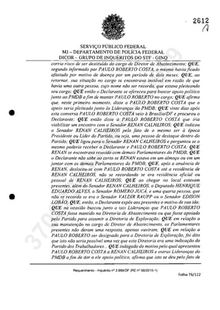 •
•
SERVIC;:O PlJBLICO FEDERAL
MI - DEPARTAMENTO DE POLfCIA FEDERAL
DICOR - GRUPO DE INQUERITOS DO STF - GINQ
2612
(J
corria risca de ser destituido do cargo de Diretor de Abastecimento; QUE,
segundo informado por PAULO ROBERTO COSTA, o mesmo haviaficado
afas/ada por motiva de doem;a por um periodo de dois meses; QUE, ao
retornar, sua situQrfio no cargo se encontrava instavel em raziio de que
havia uma oulra pessoa, cujo nome niio ser recorda, que esfava pleiteando
seu cargo; QUE entăo o Declarante se ofereceu para buscar apolo politica
junto ao PMDB afim de manler PAULO ROBERTO no cargo; QUE afirma
que, nesle primeiro momenlo, disse a PAULO ROBERTO COSTA que o
apoio seria pleiteado junto as LideranrQS do PMDB: QUE vinte dias apas
esla conversa PAULO ROBERTO COSTA veio li Brasilia!DF e procurou o
Dec/aranle; QUE enlăo disse a PAULO ROBERTO COSTA que iria
viabilizar um enconlro com o Senador RENAN CALHEIROS; QUE indicou
o Senador RENAN CALHEIROS pela falo de o mesmo ser li epoca
Presidente ou Lider do Partido, ou seja, uma pessoa de destaque dentro do
Partido; QUE ligou para o Senador RENAN CALHEIROS e pergunlou se o
mesmo poderia receber o Dec/aranle e PAULO ROBERTO COSTA; QUE
RENAN se encontrava reunido corn demais Parlamentares do PMDB; QUE
o Declarante noa sabe ao certo se RENAN estava em um almor;o ou em um
jantar com os demais Parlamentares do PMDB; QUE, apas a anuencia de
RENAN, deslocou-se corn PAULO ROBERTO COSTA ale a residencia de
RENAN CALHEIROS, niio se recordando se era residencia oficial ou
pessoal de RENAN CALHEIROS; QUE ao chegar no local eslavam
presenles, alem do Senador RENAN CALHEIROS, o Depulado HENR1QUE
EDUARDO ALVES, o Senador ROMERO JUCA, e uma quarta pessoa, que
noo se recorda se era o Senador VALDIR RAUPP ou o Senador EDISON
LOBAO; QUE, entiio, o Dec/arante expâs aos presentes o motivo de sua ida;
QUE na ocasiiio buscoujunto a tais Lideranr;as que PAULO ROBERTO
COSTAjosse mantido na Diretoria de Abastecimento ou queJosse apoiado
pelo Partido para assumir a Diretoria de Explorar;ilo; QUE em relar;ilo a
sua manutenr;ilo no cargo de Diretor de Abastecimento, os Parlamentares
presentes niio deram uma resposta, apenas ouviram; QUE em relarilo a
PA ULO ROBERTO ser designado para a Direloria de Explorar;ao, foi dUo
que isto niio seria possivel uma vez que esta Diretoria era uma indicar;ilo do
Partido dos Trabalhadores... QUE indagado do motivopelo qual apresentou
PA ULO ROBERTO COSTA a RENAN CALHEIROS e oulras Lideranr;as do
PMDB afim de dar a ele apoio politico, afirma que isto se deu pelo[alo de
Requerimento - Inquerito n° 3.9B9/0F (RE n° 08/2015-1)
Folha 76/122
37022289859
Inq
3989
 
