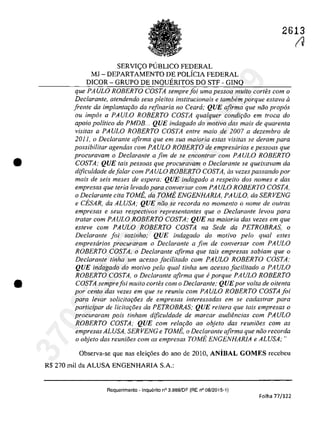 •
•
SERVI~O PlJBLICO FEDERAL
MJ - DEPARTAMENTO DE POLicIA FEDERAL
DICOR - GRUPO DE INQUERITOS DO STF - GINQ
2613
t1
que PAULO ROBERTO COSTA semprejoi uma pessoa muita cortes corn o
Declarante, atendendo seus pleitos institucionaÎs e tambern porque eslava ii
frenţe da implantm;iio da refinaria no Ceara; QUE afirma que niio prop6s
ou impâs a PAULO ROBERTO COSTA qualquer condi<;ăo em troca do
apoio politica do PMDB. .. QUE indagado do motiva das mais de quarenta
visitas a PAULO ROBERTO COSTA entre maia de 2007 a dezembro de
20Il) o Declarante afirma que em sua maiaria estas visitas se derarn para
possibilitar agendas corn PAULO ROBERTO de empresarios e pessoas que
procuravam o Declarante a fim de se enconlrar corn PAULO ROBERTO
COSTA; QUE lais pessoas que procuravarn o Declarante se queixavarn da
dificuldade deJalar corn PAULO ROBERTO COSTA, as vezes passando por
mais de seis meses de espera; QUE indagado a respeito dos nomes e das
empresas que teria levado para conversar corn PAULO ROBERTO COSTA,
o Declarante cita TOMi;, da TOMi; ENGENHARIA, PAULO, da SERVENG
e CESAR, da ALVSA; QUE ni10 se recorda no momento o nome de ou/ras
empresas e seus respectivos representantes que o Declarante levou para
tratar corn PAULO ROBERTO COSTA; QUE na maioria das vezes em que
esteve corn PAULO ROBERTO COSTA na Sede da PETROBRAS, o
Declarante foi sozinho; QUE indagado do motiva pela qual esles
empresarios procuraram o Declarante a fim de conversar corn PA ULa
ROBERTO COSTA, o Declarante afirma que tais empresas sabiam que o
Declarante tinha um acesso Jacititado corn PAULO ROBERTO COSTA;
QUE indagado do motiva pela qual tinha um acesso Jacilitado a PA ULO
ROBERTO COSTA, o Deciarante afirma que eporque PAULO ROBERTO
COSTA semprefoi muito cortes corn o Declarante; QUEpor voIta de oitenta
por centa dos vezes em que se reuniu corn PAULO ROBERTO COSTA/oi
para levar solicitaroes de empresas interessadas em se cadastrar para
participar de licita<;oes da PETROBRAS; QUE reitera que tais empresas o
procuraram pois tinham dificuldade de marcar audiencias corn PA ULa
ROBERTO COSTA; QUE corn rela<;ăo ao objeto das reuniiies corn as
empresas ALUSA, SERVENG e TOM};, o Declarante afirma que nlio recorda
o objeto das reuni8es com as empresas TOME ENGENHARlA e ALUSA;"
Observa-se que nas elei<;6es do ano de 2010, ANiBAL GOMES recebeu
R$ 270 miI da ALUSA ENGENHARIA SA:
Requerimento -Inquerito n° 3.S89/DF (RE n° 08/2015-1)
Folha 77/122
37022289859
Inq
3989
 