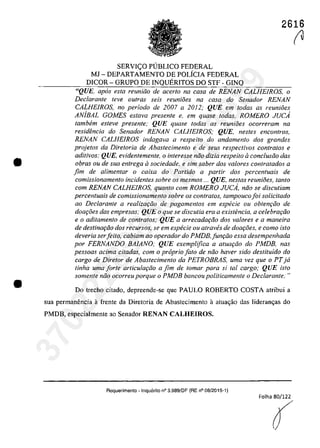 •
•
2616
SERVleO PllBLICO FEDERAL
MJ - DEPARTAMENTO DE POLÎCIA FEDERAL
DICOR - GRUPO DE INQUERITOS DO STF· GINQ
"QUE, apas esla reuniiio de acerlo na casa de RENAN CALHEfROS, o
Declarante leve aufras seis reunioes na casa do Senador RENAN
CALHE/ROS, no periodo de 2007 a 2012; QUE em todas as reunioes
ANiBAL GOMES estava presente e, em quase todas, ROMERO JUCA
tambem esleve presente; QUE quase todas as reunioes ocorreram na
resid{mcia do Senador RENAN CALHE/ROS; QUE, nestes encontros,
RENAN CALHE/ROS indagava a respeito do andamento dos grandes
projetos da Dire/oria de Abastecimento e de seus respectivos con/ralos e
aditivos; QUE, evidentemente, o interesse noa dizia respeito aconc/usao dos
obras ou de sua entrega il sociedade, e sim saber dos va/ores contratados a
fim de alimentar o caixa do Partida a partir dos percentuais de
comissionamento incidentes sobre os mesmos ... QUE, nestas reuni6es, tanto
corn RENAN CALHE/ROS, quanto corn ROMERO JUCA, nao se discutiam
percenluais de comissÎonamento sobre os conlralos, lampoucofoi solicilado
ao Declarante a realizQ(;iio de pagamenlos em especie ou oblenr;iio de
doar;8es das empresas; QUE o que se discutia era a existencia, a celebrar;iio
e o aditamenta de contratos; QUE a arrecadar;iio dos valores e a maneira
de destinar;iio dos recursos, se em especie ou atraves de doar;8es, e como isto
deveria serfei/o, cabiam ao operador do PMDB, funr;fio essa desempenhada
por FERNANDO BAlANO; QUE exemplifica a atua9ăo do PMDB, nas
pessoas acima citadas, com o proprio fato de năo haver sido deslituido do
cargo de Diretar de Abaslecimento da PETROBRAS, uma vez que o PTja
tinha uma forte articular;iio a fim de tomar para si taI cargo; QUE isto
samente niio ocorreu porque o PMDB bancou politicamente o Declarante,·"
Do treeho eitado, depreende·se que PAULO ROBERTO COSTA atribui a
sua permanencia â frente da Diretoria de Abastecimento il atua<;ăo das lideran<;as do
PMDB, especialmente ao Senador RENAN CALHEIROS.
Requerimento -Inquerilo n° 3.989/DF (RE n° 08/2015-1)
Folha 80/122
(
r137022289859
Inq
3989
 