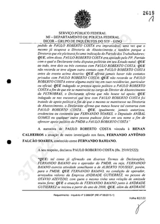 2618
•
SERVl<:;O PUBLICO FEDERAL
MJ - DEPARTAMENTO DE POLiClA FEDERAL
DICOR - GRUPO DE lNQUERlTOS DO STF - GINQ
pedido de PAVLO ROBERTO COSTA era impralicavel, uma vez que o
mesmo ja ocupava a Diretoria de Abastecimenta e lambem porque a
Diretoria que ele pleiteavajoi uma indicar;Jo do Partida dos Trabalhadores;
QUE, ahim disso, PAVLO ROBERTO COSTA era apoiado pela PP, Parlido
corn o qual o Declarante linha disputas politicas em seu Estado natal; QUE
ao Ioda, leve dois ou Ires conlalos corn PAVLO ROBERTO COSTA: QUE
nilo recorda se leve algum oulro conlalo corn PAVLO ROBERTO COSTA
antes do evenfo acima descrito: QUE afirma jamais haver lida contatos
privados corn PAVLO ROBERTO COSTA; QUE nilo recorda se PAVLO
ROBERTO COSTA esteve alguma aulra vez em suas residencias, particular
ou oficial; QUE indagado se preslou apoio politica a PAVLO ROBERTO
COSTA afim de que ele se mantivesse no cargo de Dire/ar de Abastecimento
da PETROBRAS, o Declarante afirma que nOD houve tai apolo; QUE
indagado se nas enconlros que leve corn PAVLO ROBERTO COSTA foi
tratada de apolo politica afim de que o mesmo se mantivesse na Direforia
de Abastecimento, o Declarante afirma que nunca houve tai conversa corn
PAVLO ROBERTO COSTA;... QUE, igualmente, jamais aulorizou,
credenciou ou consenliu que FERNANDO SOARES, o Depulado ANjBAL
GOMES ou qualquer outra pessoa pudesse falar em seu nome a fim de
oferecer apoio politica do PMDB a PAVLO ROBERTO COSTA"
A narrativa de PAULO ROBERTO COSTA vineula ii RENAN
CALHEIROS a atua<;ao de outro iovestigado oos fatos, FERNANDO ANTONIO
• FALCĂO SOARES, eonheeido eomo FERNANDO BAHIANO,
A seu respeito, declarou PAULO ROBERTO COSTA (fIs. 2519/2522):
"QUE: tai como ja afirmado em diversos Termos de Declarar;oes,
FERNANDO BAlANO era o operador do PMDB, ou seja, FERNANDO
BAlANO exercia atividade semelhante a de ALBERTO YOVSSEF, porem,
para o PMDB; QUE FERNANDO BAlANO, na condiţilo de operador,
arrecadou valores da Empresa ANDRADE GVTIERREZ, na pessoa de
OTAvIO AZEVEDO, com quem o mesmo tinha uma relar;iio de amizade
muilo forle; QUE a atuaţilo de FERNANDO BAlANO junlo il ANDRADE
GVTIERREZ se iniciou a partir do ano de 2008; QUE, alem da ANDRADE
Requerimento . Inquerito n° 3.989/DF (RE n° 08/2015·1)
Folha 82/122
(
IJ
37022289859
Inq
3989
 