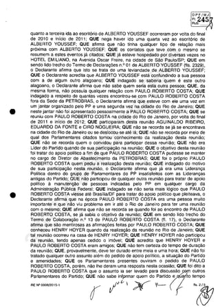 •
•
[DPFlMJI
(24~Aub:
quanta a terceira ida aa escritoria de ALBERTO YOUSSEF acarreram por voita do final
de 2010 e inicia de 2011; QUE nega haver ido uma quarta vez aa escrit6ria de
ALBERTO YOUSSEF; QUE afirma que naa tinha qualquer tipa de relagaa mais
pr6xima cam ALBERTO YOUSSEF; QUE os cantatas que teve cam o mesma se
resumem a estes eventas ja citadas; QUE ja esteve haspedada por diversas vezes na
HOTEL EMILlANO, na Avenida Oscar Freire, na cidade de Saa Paula/SP; QUE em
senda lida trecha do Terma de Declaragoes n.o 01 de ALBERTO YOUSSEF (fis. 2329),
o Declarante afirma que ista se trata de uma leviandade de ALBERTO YOUSSEF;
QUE o Declarante acredita que ALBERTO YOUSSEF esta canfundinda a sua pessaa
cam a de algum autra alagoana; QUE indagado se saberia quem e este outra
alagaano, o Declarante afirma que nao sabe quem seria esta autra pessaa; QUE, da
mesma forma, nao possuia qualquer relagaa cam PAULO ROBERTO COSTA; QUE
indagado a respeito de quantas vezes encontrou-se cam PAULO ROBERTO COSTA
fora da Sede da PETROBRAS, o Declarante afirma que esteve cam ele uma vez em
um jantar organizado pela PP e uma segunda vez na cidade do Ria de Janeiro; QUE
neste jantar naa foi apresentado pessoalmente a PAULO ROBERTO COSTA; QUE se
reuniu cam PAULO ROBERTD COSTA na cidade do Rio de Janeiro, por voita do final
de 2011 e inicia de 2012; QUE participaram desta reuniao AGUINALDO RIBEIRO,
EDUARDO DA FONTE e CIRO NOGUEIRA; QUE nao se recorda se ja se encantrava
na cidade do Rio de Janeiro ou se deslocau-se ate la; QUE nao se recorda por meio de
qual dos Parlamentares citados tamou conhecimenta da realizagaa desta reuniao;
QUE nao se recorda quem o canvidou para participar dessa reuniao; QUE nao era
Lider do Partida quando de sua participagaa na reuniaa; QUE o objetivo desta reuniao
foi tratar do apoio politica a fim de que PAULO ROBERTO COSTA pudesse se manter
no cargo de Diretor de Abastecimento da PETROBRAS; QUE foi o pr6pria PAULO
ROBERTO COSTA quem pediu a realizagao desta reuniao; QUE indagado do motiva
de sua participagaa nesta reuniaa, o Declarante afirma que ja era uma Lideranga
Politica dentro do grupa de Parlamentares do PP insatisfeitos cam as Liderangas
antigas do Partida; QUE nao participau de qualquer outra reuniaa para tratar de apaia
politica a manutengao de pessaas indicadas pela PP em qualquer cargo da
Administragao Publica Federal; QUE indagada se naa seria mais logica que PAULO
ROBERTO COSTA viesse ate BrasiliaJDF para tratar do apoio politica que pleiteava, o
Declarante afirma que na epoca PAULO ROBERTO COSTA era uma pessaa muito
importante e que năo viu problema em ir ate o Rio de Janeiro para ter uma reuniao
cam o mesmo; QUE afirma que naa se recorda se quando foi ao encontro de PAULO
ROBERTO COSTA, se ja sabia o abjetivo da reuniao; QUE em sendo lida trecho do
Termo de Calaboragao n.o 13 de PAULO ROBERTO COSTA (fI. 17), o Declarante
afirma que saa mentirosas as afirmagoes feitas por PAULO ROBERTO COSTA; QUE
conheceu HENRY HOYER quando da realizagao da reuniao no Rio de Janeiro; QUE
tai reuniaa acarreu na casa de HENRY HOYER; QUE HENRY HOYER naa participau
da reuniaa, tendo apenas cedido o imovel; QUE acredita que HENRY HOYER e
PAULO ROBERTO COSTA eram amigos; QUE naa tem certeza do tempo de duragaa
da reuniao; QUE, provavelmente, deve ter durado entre meia e uma hora; QUE nao foi
tratada qualquer outro assunta alem do pedido de apoio politica, a situagaa do Partida
e amenidades; QUE os Parlamentares presentes ouviram o pedido de PAULO
ROBERTO COSTA, porem, naa Ihe deram uma resposta nesta ocasiaa; QUE foi dito a
PAULO ROBERTO COSTA que o assunto ia ser levado para discussao ):Gf11 autros
Parlamentares do Partida; QUE naa sabe infprmar quem do partido(equalÎto tempo
""-,,, r 1'"  ;Y IL-- I .~
37022289859
Inq
3989
 