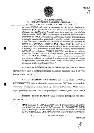 •
•
2620
SERVIC;:O PlJBLlCO FEDERAL
MJ - DEPARTAMENTO DE POLfCIA FEDERAL
DICOR - GRUPO DE INQUERITOS DO STF - GINQ
de nome DIOGO, tai coma ja detalhado em Termo de Declara,oes
especifico; QUE. igualmente, niio sabe quais eram as pessoas juridicas
utilizadas por FERNANDO BAIANO para fazer cam que esse dinheiro
chegasse ale o PMDB; QUE esclarece que as tratativas politicas corn as
Lideranţas do PMDB ja citadas pela Declarante ocorriam de uma maneira
multa sutU, ou seja, niio era detalhada a maneira e os valores que chegariam
a tais Lideranr;as, cabendo tais atividades ao operador do esquema, na
pessoa de FERNANDO BAlANO; QUE FERNANDO BAIANO foi o
operador do PJ1DB habilitado junla il Diretoria do Declarante em raziio de
o mesma ja ser o operadar do PMDB junla iI Diretoria lnternacional da
PETROBRAS, chefiada por NESTOR CERVERO, que foi quem. inclusive,
apresentou FERNANDO BAIANO 00 Declarante; QUE, a/em das Empresas
citadas, FERNANDO BAlANO tambem obteve comissionamentos indevidos
dos contra/os referentes ao aluguel de navios sondas e tambem da compra
da Rejinaria de Pasadena, nos Estados Unidos, eventos estes ja detalhados
em Termos de Declarar;8es especijicos"
A Atua,ăo de FERNANDO BAHIANO no bojo dos fatos apurados na
operacyăo "Lava lato" e tambem investigada na primeira instância, junto a 13a Vara
Federal de Curitiba/PR.
O Senador ROMERO JUCA FILHO e outra nome citado por PAULO
ROBERTO COSTA coma sendo um dos parlamentares do PMDB que teria atuado na
articula<:;ao politica para apoiar sua manutenc;ao afrente da Diretoria de Abastecimento
e gue, igualmente, teria sido beneficiado pela esquema de carrup<:;aa na PETROBRÂS,
Indagado a respeilo, ROMERO JUCA negau sua participa,ăo nas fatos c
declarau (fis. 1912/1915):
"QUE conheceu PAULO ROBERTO COSTA, provavelmente, no final do
ano de 2009 ou inicio de 2010; QUE conheceu PAULO ROBERTO COSTA
apas a realiza<;iio de um almo<;o na residencia particular do Senador
RENAN CALHElROS; QUE o Declarante se encontrava almo,ando cam o
Requerimento - Inquerito n° 3.9S9/0F (RE n° 08/2015-1)
Folha 84/122
(
(V
37022289859
Inq
3989
 