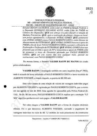 2621
•
SERVIC;:O PlJBLICO FEDERAL
MI - DEPARTAMENTO DE POLÎCIA FEDERAL
DICOR - GRUPO DE INQUERITOS DO STF - GINQ
Senador RENAN CALHEIROS, entCio Lider do PMDB no Senado Federal, e
o Deputado HENRlQUE EDUARDO ALVES, entCio Lider do PMDB na
Câmara dos Deputados; QUE este almoţo era para discutir a votafiio de
Medidas Provisarias; QUE, apas a realizat;iio do a/moc;o, chegou 00 local,
sem pn!vio agendamento, o Deputado ANiBAL GOMES; QUE juntamente
corn ANiBAL GOMES estava PA ULO ROBERTO COSTA, entoo Diretor de
Abastecimento da PETROBRAS; QUE ANiBAL GOMES buscava o apoio do
PMDB afim de levar PAULO ROBERTO COSTA a assumir a Diretoria de
Explora"Cio e Perfura"Cio da PETROBRAS; QUE ANiBAL GOMES disse aos
presentes queja tinha o apoio do PP e necessitava o apoio do PMDB afim
de promover a troca de Diretorias pleiteada por PAULO ROBERTO
COSTA; QUE ate este evento niio teve qualquer trato, pessoal ou
institucional, corn PAULO ROBERTO COSTA"
Da mesma forma, o Senador VALDIR RAUPP DE MATOS foi citado
pelos colaboradores.
VALDIR RAUPP e investigado tambem em outro inguerito (Ing n° 3982),
onde eacusada de haver salicitada a PAULO ROBERTO COSTA e haver recebida de
ALBERTO YOUSSEF, a mando daguele, a guantia de R$ 500 miI.
Esse valar consta de uma rela<;ăo de valares de vantagens indevidas pagas
• por ALBERTO YOUSSEF e registrada por PAULO ROBERTO COSTA, gue a anatau
em sua agenda na ano de 2010, Essa agenda foi apreendida pela Polfcia Federal (fi.
116). As fis. 86 dos autos, PAULO ROBERTO COSTA explica gue a anota9ao "0,5
WR" significa guinhentos mii reais pagos a VALDIR RAUPP.
Tai valor chegau a VALDIR RAUPP sab a forma de doa<;6es eleitorais
oficiais. Foi o gue descreveu ALBERTO YOUSSEF, narrando o pagamento de
vantagens indevidas TIa valoT de R$ 7,5 milh6es de reais procedentes da construtora
Aequerimento - Inquerito n° 3.989/DF (RE n° 08/2015-1)
Folha 85/122
(U
37022289859
Inq
3989
 