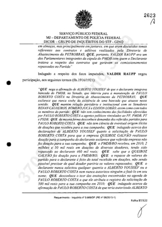 •
•
2623
SERVI<;O PlJBLICO FEDERAL
MJ - DEPARTAMENTO DE POLfcIA FEDERAL
DICOR - GRUPO DE INQUERITOS DO STF - GINQ
ern almafos, mas principalmente em jantares, em gue eram discutidos temas
referentes QOS contralos e aditivos realizados pela Dire/oria de
Abastecimento da PETROBRAS; QUE, portanto, VALDIR RA UPP era um
dos Parlamentares integrantes da cupula do PMDB corn quem o Declarante
(rotava a respeito dos controlas gue geravam os comissionamentos
repassados 00 Partida "
Indagado a respeito dos fatos imputados, VALDIR RAUPP negau
participa<;âo, nos seguintes termos (fls.1916/1921):
"QUE nega a qfirmar;ăo de ALBERTO YOUSSEF de que o declarante integrava
bancada do PMDB, no Senado. que interviu para a manutem;ăo de PAULO
ROBERTO COSTA na Direloria de Abaslecimenlo da PETROBRAS: QUE
esclarece que nunca souhe da exiSlencia de uma bancada que aluasse nesse
sentido: QUE mantem re!Q(;ăo partidaria e institucional cam os Senadores
RENANCALHEIROS, ROMEROJUCi e EDISON LOBĂO, assim cama corn lodos
os membras do partida: QUE mia tern canhecimenfo das facilidades aferecidas
por PA ULa ROBERTO COSTA a agentes politicos vinculados ao PP. PMDB, PT
e PSDB; QUE da mesmaforma desconhece demandas dos referidos partidas para
PAULO ROBERTO COSTA.. QUE noo lem cieneia de eventual origem i/icita
de doa{:oes que recebeu para a sua campanha; QUE indagado acerca das
declara90es de ALBERTO YOUSSEF quanto a solicita90o de PA ULO
ROBERTO COSTA para que a empresa QUEIROZ GALVĂO realizasse
doa{:Qo para a campanha do declarante esclarece que referida empresa niio
[ez doa90o para a sua eampanha; QUE o PMDBIRO reeebeu, em 2010, 2
milhoes e 50 mii reais em doa{:oes de diversos doadores, tendo sido
repassado ao dec/arante 460 mii reais; QUE sabe que a QUEIROZ
GALVĂO lez doa9QO para o PMDBIRO; QUE o repasse de valores do
partido para o dec/arante e[eito do total recebida em daa{:oes, noa sendo
possfvel precisar de qual doador par/iria os valores repassados; QUE o
declarante nunca solicitou qualquer quantia a ALBERTO YOUSSEF ou a
PA ULO ROBERTO COSTA nem nunca autorizou ninguem a faze-la em seu
nome; QUE desconhece o teor das anotm;oes encontradas na agenda de
PAULO ROBERTO COSTA a que ele atribuiu o registro da soiieita9QO de
500 mii reais para a sua campanha em 2010; QUE indagado acerca da
afirma9QO de PA ULO ROBERTO COSTA de que Ieria aUlorizado ALBERTO
Requerimento -Inquerito n° 3.989/DF (RE n° 08/2015-1)
Folha 87/122
r137022289859
Inq
3989
 